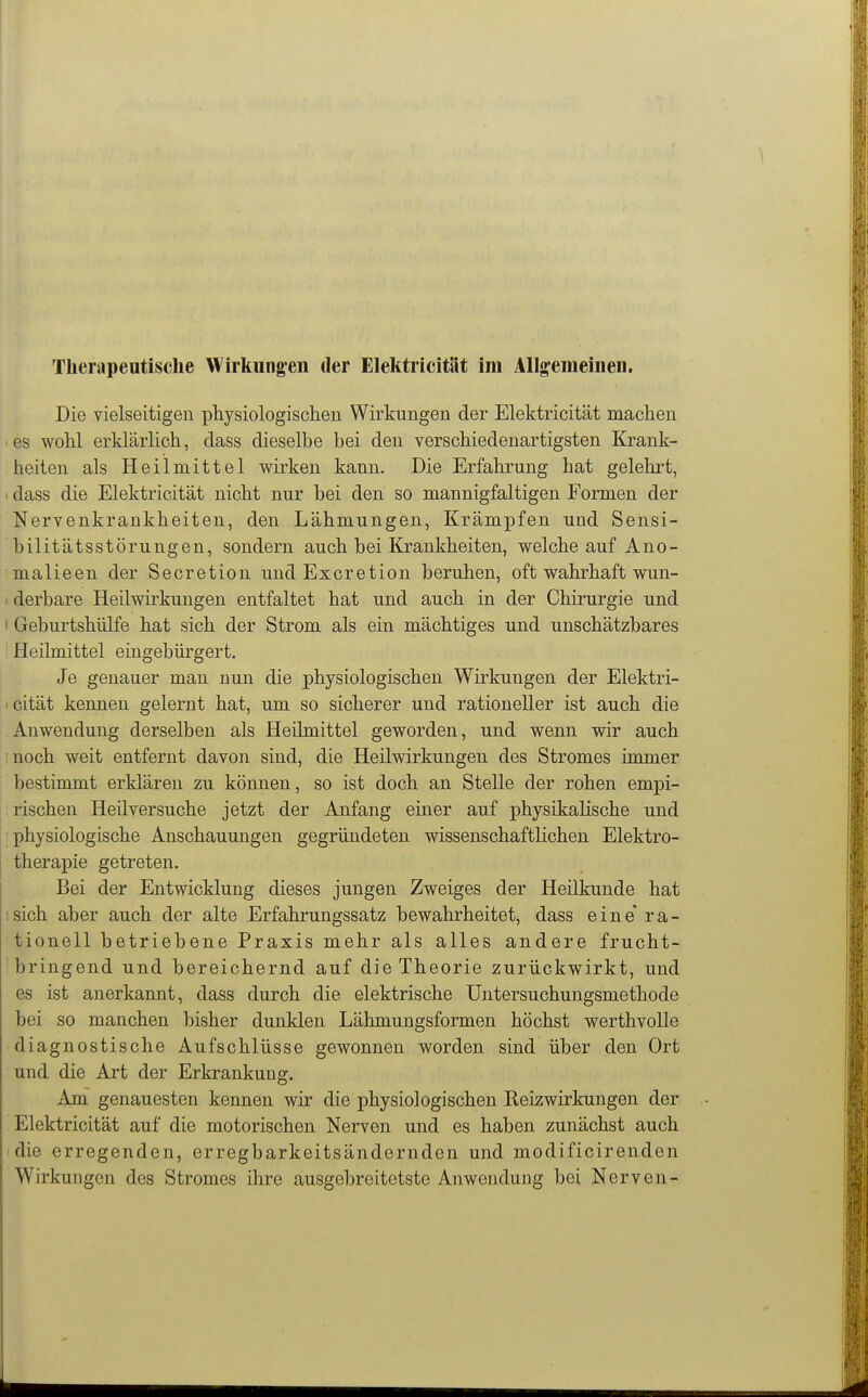 Theriipeutische Wirkungen der Elektricität im Allgemeinen, Die vielseitigen physiologischen Wirkungen der Elektricität machen es wohl erklärlich, dass dieselbe bei den verschiedenartigsten Krank- heiten als Heilmittel wirken kann. Die Erfahrung hat gelehrt, 1 dass die Elektricität nicht nur bei den so mannigfaltigen Formen der Nervenkrankheiten, den Lähmungen, Krämpfen und Sensi- bilitätsstörungen, sondern auch bei Krankheiten, welche auf Ano- malieen der Secretion undExcretion beruhen, oft wahrhaft wun- I derbare Heilwirkungen entfaltet hat und auch in der Chirurgie und I Geburtshülfe hat sich der Strom als ein mächtiges und unschätzbares Heilmittel eingebürgert. Je genauer man nun die physiologischen Wirkungen der Elektri- > cität kennen gelernt hat, um so sicherer und rationeller ist auch die Anwendung derselben als Heümittel geworden, und wenn wir auch noch weit entfernt davon sind, die Heilwirkungen des Stromes immer bestimmt erklären zu können, so ist doch an Stelle der rohen empi- rischen Heilversuche jetzt der Anfang einer auf physikalische und physiologische Anschauungen gegründeten wissenschaftlichen Elektro- therapie getreten. Bei der Entwicklung dieses jungen Zweiges der Heilkunde hat :sich aber auch der alte Erfahrungssatz bewahrheitet, dass eine ra- tionell betriebene Praxis mehr als alles andere frucht- bringend und bereichernd auf die Theorie zurückwirkt, und es ist anerkannt, dass durch die elektrische üntersuchungsmethode bei so manchen bisher dunklen Lähmungsformen höchst werthvolle diagnostische Aufschlüsse gewonnen worden sind über den Ort und die Art der Erkrankung. Am genauesten kennen wir die physiologischen Keizwirkungen der Elektricität auf die motorischen Nerven und es haben zunächst auch die erregenden, erregbarkeitsändernden und modificirenden Wirkungen des Stromes ihre ausgebreitetste Anwendung bei Nerven-