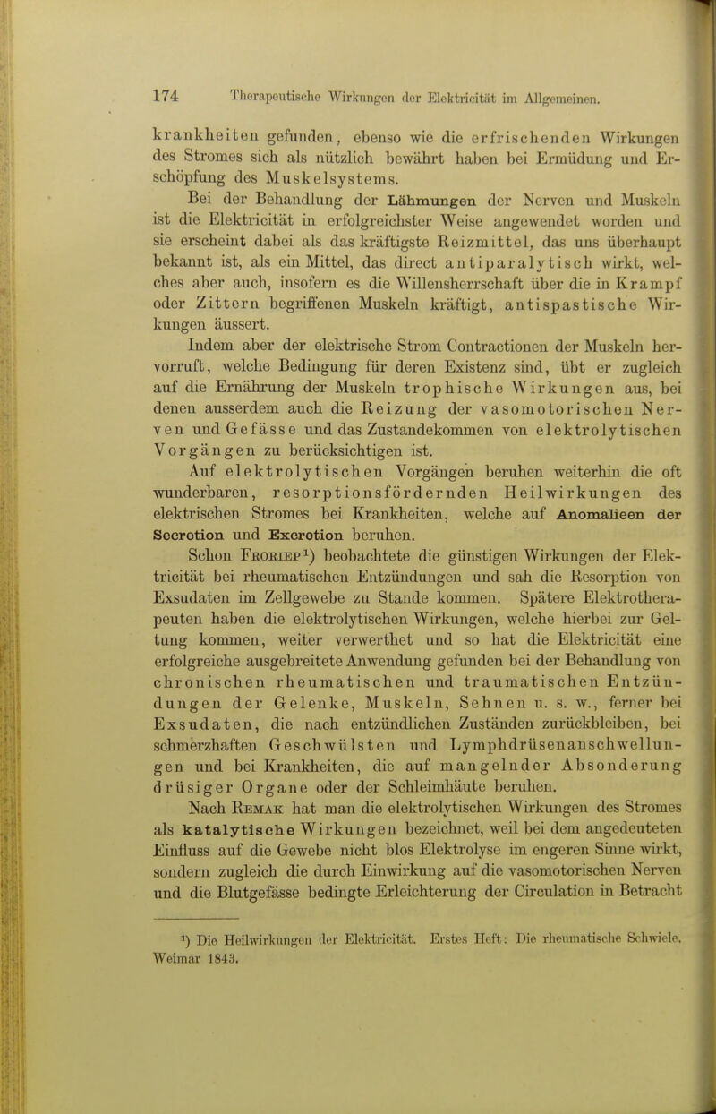 krankheiteu gefunden, ebenso wie die erfrischenden Wirkungen des Stromes sich als nützlich bewährt haben bei Ermüdung und Er- schöpfung des Muskelsystems. Bei der Behandlung der Lähmungen der Nerven und Muskeln ist die Elektricität in erfolgreichster Weise angewendet worden und sie erscheint dabei als das kräftigste Reizmittel, das uns überhaupt bekannt ist, als ein Mittel, das direct antiparalytisch wirkt, wel- ches aber auch, insofern es die Willensherrschaft über die in Krampf oder Zittern begriffenen Muskeln kräftigt, antispastische Whr- kungen äussert. Indem aber der elektrische Strom Contractionen der Muskeln her- vorruft, welche Bedingung für deren Existenz sind, übt er zugleich auf die Ernährung der Muskeln trophische Wirkungen aus, bei denen ausserdem auch die Reizung der vasomotorischen Ner- ven undGefässe und das Zustandekommen von elektrolytischen Vorgängen zu berücksichtigen ist. Auf elektrolytischen Vorgängen beruhen weiterhin die oft wunderbaren, resorptionsfördernden Heilwirkungen des elektrischen Stromes bei Krankheiten, welche auf Anomalieen der Secretion und Excretion beruhen. Schon FßORiEP 1) beobachtete die günstigen Wirkungen der Elek- tricität bei rheumatischen Entzündungen und sah die Resorption von Exsudaten im Zellgewebe zu Stande kommen. Spätere Elektrothera- peuten haben die elektrolytischen Wirkungen, welche hierbei zur Gel- tung kommen, weiter verwerthet und so hat die Elektricität eine erfolgreiche ausgebreitete Anwendung gefunden bei der Behandlung von chronischen rheumatischen und traumatischen Entzün- dungen der Gelenke, Muskeln, Sehnen u, s. w,, ferner bei Exsudaten, die nach entzündlichen Zuständen zurückbleiben, bei schmerzhaften Geschwülsten und Lymphdrüsenanschwellun- gen und bei Krankheiten, die auf mangelnder Absonderung drüsiger Organe oder der Schleimhäute beruhen. Nach Remak hat man die elektrolytischen Wirkungen des Stromes als katalytisehe Wirkungen bezeichnet, weil bei dem angedeuteten Einfluss auf die Gewebe nicht blos Elektrolyse im engeren Smne wirkt, sondern zugleich die durch Einwirkung auf die vasomotorischen Nerven und die Blutgefässe bedingte Erleichterung der Circulation in Betracht Die HeUwirknngon der Elclctricität. Erstes Heft: Die rheumatische So.hwiele. Weimar 1843.