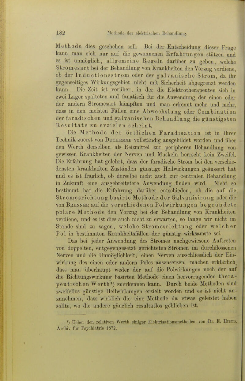 Methode dies geschehen soll. Bei der Entscheidung dieser Frage kann man sich nur auf die gewonnenen Erfahrungen stützen und es ist unmöglich, allgemeine Regeln darüber zu geben, welche Stromesart bei der Behandlung von Krankheiten den Vorzug verdiene, ob der Inductionsstrom oder der galvanische Strom, da ihr gegenseitiges Wirkungsgebiet nicht mit Sicherheit abgegrenzt werden kann. Die Zeit ist vorüber, in der die Elektrotherapeuten sich in zwei Lager spalteten und fanatisch für die Anwendung der einen oder der andern Stromesart kämpften und man erkennt mehr und mehr, dass in den meisten Fällen eine Abwechslung oder Combination der faradischen und galvanischen Behandlung die günstigsten Resultate zu erzielen scheint. Die Methode der örtlichen Faradisation ist in ihrer Technik zuerst von Duchenne vollständig ausgebildet worden und über den Werth derselben als Reizmittel zur peripheren Behandlung von gewissen Krankheiten der Nerven und Muskeln herrscht kein Zweifel. Die Erfahrung hat gelehrt, dass der faradische Strom bei den verschie- densten krankhaften Zuständen günstige Heilwirkungen geäussert hat und es ist fraglich, ob derselbe nicht auch zur centralen Behandlung in Zukunft eine ausgebreitetere Anwendung finden wird. Nicht so bestimmt hat die Erfahrung darüber entschieden, ob die auf die Stromesrichtung basirte Methode der Galvanisirung oder die von Bebnner auf die verschiedenen Polwirkungen begründete polare Methode den Vorzug bei der Behandlung von Krankheiten verdiene, und es ist dies auch nicht zu erwarten, so lange wir nicht im Stande sind zu sagen, welche Stromesrichtung oder welcher Pol in bestimmten Krankheitsfällen der günstig wirksamste sei. Das bei jeder Anwendung des Stromes nachgewiesene Auftreten von doppelten, entgegengesetzt gerichteten Strömen im durchflossenen Nerven und die Unmöglichkeit, einen Nerven ausschliesslich der Ein- wirkung des einen oder andern Poles auszusetzen, machen erklärlich, dass man überhaupt weder der auf die Polwirkungen noch der auf die Richtungswirkung basirten Methode einen hervorragenden thera- peutischen Werth^) zuerkennen kann. Durch beide Methoden sind zweifellos günstige Heilwirkungen erzielt worden und es ist nicht an- zunehmen, dass wirklich die eine Methode da etwas geleistet haben sollte, wo die andere gänzlich resultatlos geblieben ist. lieber den relativen Werth einiger Elektrisationsmetlioden von Dr. E. Hitziö. Archiv für Psychiatrie 1872.