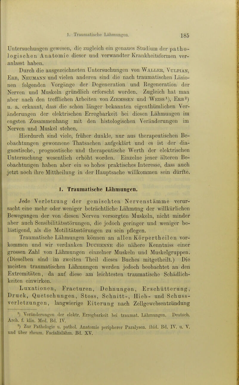 Untersuchungen gewesen, die zugleich ein genaues Studium der patho- logischen Anatomie dieser und verwandter Krankheitsformen ver- anlasst hahen. Durch die ausgezeichneten Untersuchungen von Waller, Vulpian, Ekb, Neumann und vielen anderen sind die nach traumatischen Läsio- nen folgenden Vorgänge der Degeneration und Regeneration der Nerven und Muskeln gründlich erforscht worden. Zugleich hat man aber nach den treölichen Arbeiten von Ziemssen und Weiss Erb u. a. erkannt, dass die schon länger bekannten eigenthümlichen Ver- änderungen der elektrischen Erregbarkeit bei diesen Lähmungen im engsten Zusammenhang mit den histologischen Veränderungen im Nerven und Muskel stehen. Hierdurch sind viele, früher dunkle, nur aus therapeutischen Be- obachtungen gewonnene Thatsachen aufgeklärt und es ist der dia- gnostische, prognostische und therapeutische Werth der elektrischen Untersuchung wesentlich erhöht worden. Einzelne jener älteren Be- obachtungen haben aber ein so hohes praktisches Interesse, dass auch jetzt noch ihre Mittheilung in der Hauptsache willkommen sein dürfte. 1. Traumatische Lähmungen. Jede Verletzung der gemischten Nervenstämme verur- sacht eine mehr oder weniger beträchtliche Lähmung der willkürlichen Bewegungen der von diesen Nerven versorgten Muskeln, nicht minder aber auch Sensibilitätsstörungen, die jedoch geringer und weniger be- lästigend, als die Motilitätsstörungen zu sein pflegen. Traumatische Lähmungen können an allen Körpertheilen vor- kommen und wir verdanken Duchenne die nähere Kenntniss einer grossen Zahl von Lähmungen einzelner Muskeln und Muskelgruppen. (Dieselben sind im zweiten Theil dieses Buches mitgetheilt.) Die meisten traumatischen Lähmungen werden jedoch beobachtet an den Extremitäten, da auf diese am leichtesten traumatische Schädlich- keiten einwirken. Luxationen, Fracturen, Dehnungen, Erschütterung, Druck, Quetschungen, Stoss, Schnitt-, Hieb- und Schuss- verletzungen, langwierige Eiterung nach Zellgewebsentzündung Veränderungen der elektr. Erregbarkeit hei traumat. Läliinungen. Deutsch. Arch. f. kün. Med. Bd. IV. ^) Zur Pathologie u. pathol. Anatomie perii)herer Paralysen, ibid. Bd. IV. u. V. und über rhcum. Facialislähm. Bd. XV.