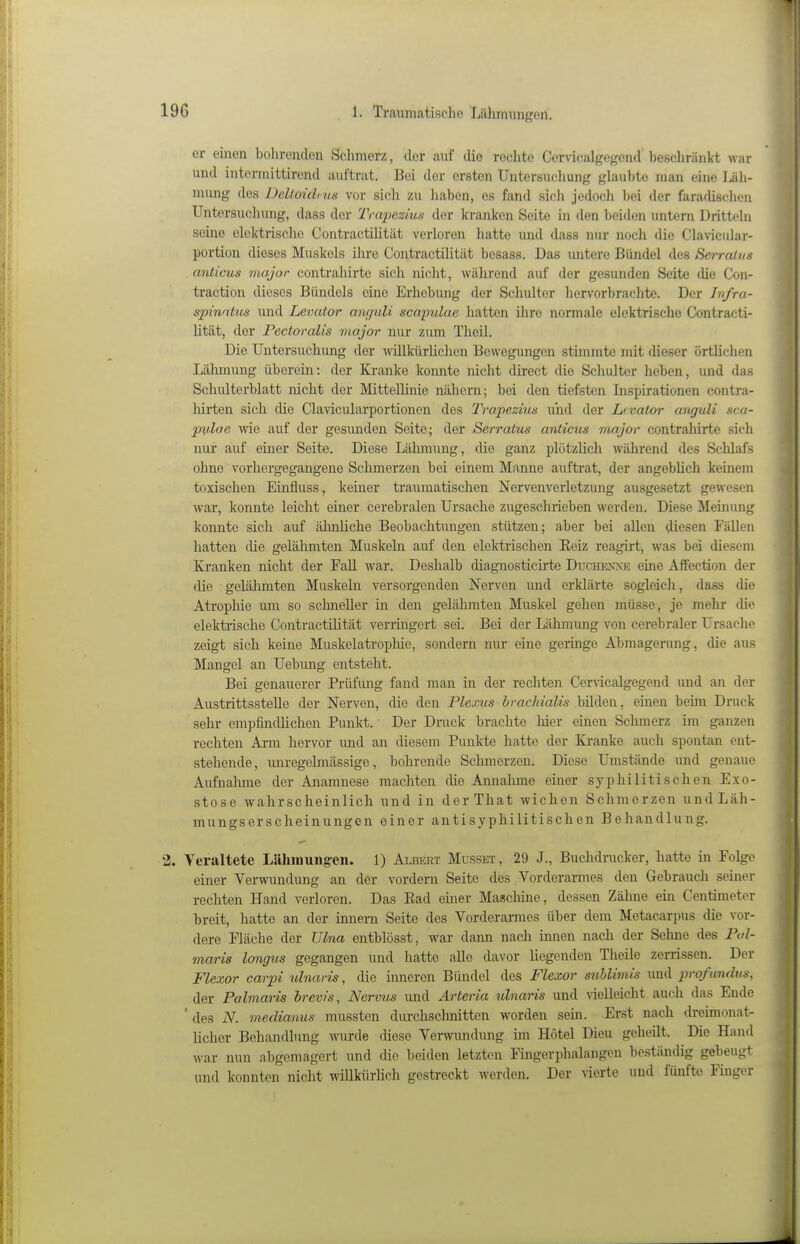 er einen bohrenden Sclimerz, der auf die reclite Cervicalgegcnd beßchränkt war und intermittirend auftrat. Bei der ersten Untersuchung glaubte man eine Läh- mung des Deltoidius vor sich zu haben, es fand sich jedoch bei der faradisclien Untersuclumg, dass der Trapezius der kranken Seite in den beiden untern Dritteln seine elektrische Contractilität verloren hatte und dass nur noch die Clavicular- portion dieses Muskels ihre Contractilität besass. Das untere Bündel des Serrahm anlicus major contrahirte sich nicht, während auf der gesunden Seite die Con- traction dieses Bündels eine Erhebiuig der Schulter hervorbrachte. Der Infra- spinntus und Levator aufjuli scapulae Jiatten iiirc normale elektrische Contracti- lität, der Pectoralis vtajor nur zum Theil. Die Untersuchung der willkürlichen Bewegungen stimmte mit dieser örtlichen Lähmung überein: der Kranke konnte nicht direct die Schulter heben, und das Schulterblatt nicht der Mittellinie nähern; bei den tiefsten Inspirationen contra- hirten sich die Claviculai-portionen des Trapezius und der Lrvator awjuli sca- pvlae wie auf der gesimden Seite; der Serratus anticus major contrahirte sich nur auf einer Seite. Diese Lähmung, die ganz plötzlich während des Schlafs oline vorhergegangene Sclimerzen bei einem Manne aviftrat, der angeblich keinem toxischen Einfluss, keiner traumatischen Nervenverletzung ausgesetzt gewesen war, konnte leicht einer cerebralen Ursache zugeschiieben werden. Diese Meinung konnte sich auf ähnliche Beobachtungen stützen; aber bei allen diesen Fällen hatten die gelähmten Muskeln auf den elektrischen Eeiz reagirt, was bei diesem Kranken nicht der Fall war. Deshalb diagnosticü'te Duche\>-e eine Affection der die gelähmten Muskeln versorgenden Nerven und erklärte sogleich, dass die Atrophie um so schneller in den gelähmten Muskel gehen müsse, je mehr die elekti'ische Contractilität verringert sei. Bei der Lähmung von cerebraler Ursache zeigt sich keine Muskelatropliie, sondern nur eine geringe Abmagerung, die aus Mangel an Uebimg entsteht. Bei genauerer Prüfung fand man in der rechten Cer\icalgegend und an der Austrittsstelle der Nerven, die den Plexus brachialis bilden, einen beim Druck sehr empfindlichen Punkt. Der Druck brachte hier einen Schmerz im ganzen rechten Ai-m hervor imd an diesem Pimkte hatte der Ki-anke auch spontan ent- stehende, unregelmässige, bohrende Schmerzen. Diese Umstände und genaue Aufnahme der Anamnese machten die Annahme einer syphilitischen Exo- stose wahrscheinlich und in derThat wichen Schmerzen und Läh- mungserscheinungen einer antisyphilitischen Behandlung. 2. Veraltete L{lhmuiig-en. 1) Albert Musset, 29 J., Buchdrucker, hatte in Folge einer Verwundung an der vordem Seite des Vorderarmes den Gebrauch seiner rechten Hand verloren. Das Ead emer Maschine, dessen Zähne ein Centimeter breit, hatte an der Innern Seite des Vorderarmes über dem Metacarpus die vor- dere Fläche der Ulna entblösst, war dann nach innen nach der Sehne des Pol- maris longus gegangen und hatte alle davor liegenden Theile zerrissen. Der Flexor carpi uhiaris, die inneren Bündel des Flexor suhlimis und pirqf undm, der Pahnaris brevis, Nervus und Arteria ulnaris und vielleicht auch das Ende ' des N. medianus mussten durchschnitten worden sein. Erst nach dreimonat- licher Behandlung wurde diese Verwundung ün Hotel Dieu geheilt. Die Hand war nun abgemagert und die beiden letzten Fingerphalangen beständig gebeugt und konnten nicht willküriich gestreckt werden. Der vierte und fünfte Füiger