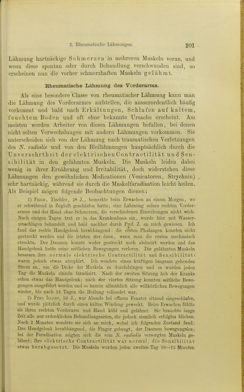 Lähmung hartnäckige Schmerzen in mehreren Muskehi voran, und wenn diese spontan oder durch Behandlung verschwunden sind, so erscheinen nun die vorher schmerzhaften MuskeLa gelähmt. Rheumatische Iiähmung des Vorderarms. Als eine besondere Classe von rheumatischer Lähmung kann man die Lähmung des Vorderarmes aufstellen, die ausserordentlich häufig vorkommt und bald nach Erkältungen, Schlafen auf kaltem, feuchtem Boden und oft ohne bekannte Ursache erscheint. Am meisten werden Arbeiter von diesen Lähmungen befallen, bei denen nicht selten Verwechslungen mit andern Lähmungen vorkommen. Sie unterscheiden sich von der Lähmung nach traumatischen Verletzungen des N. radialis und von den Bleilähmungen hauptsächlich durch die Unversehrtheit der elektrischen Contractilität undSen- sibilität in den gelähmten Muskeln. Die Muskeln leiden dabei wenig in ihrer Ernährung und Irritabilität, doch widerstehen diese Lähmungen den gewöhnlichen Medicationen (Vesicatoren, Strychnin) sehr hartnäckig, während sie durch die Muskelfaradisation leicht heilen. Als Beispiel mögen folgende Beobachtungen dienen: 1) Fei&e, Tischler, 28 J., bemerkte beim Erwachen an einem Morgen, wo er schwitzend in Zugluft geschlafen hatte, eine Lähmung seines rechten Vorder- armes und der Hand ohne Schmerzen, die verschiedenen Einreibungen nicht wich- Nach einigen Tagen trat er in das Krankenliaus ein, wurde hier mit Wasser- umschlägen behandelt und bald nachher durch Prof. Z. an mich gewiesen. Ich fand das rechte Handgelenk herabhängend: die ersten Phalangen konnten nicht gestreckt werden imd die letzten mir dann, wenn man die ersten mechanisch streckte. Der Daumen konnte weder gestreckt noch abducirt werden und das Handgelenk hatte seine seitUchen Bewegungen verloren. Die gelähmten Muskeln besassen ihre normale elektrische Contractilität und Sensibilität > waren jedoch etwas atropliirt. Ich wendete einen kräftigen langsam gehenden Strom an, um die Dicke der Muskeln zu durchdringen und es wurden jeden Tag die Muskeln einzeln faradisirt. Nach der zweiten Sitzung hob der Kranke schon etwas das Handgelenk; nach der vierten Sitzung konnten seitliche Bewe- gungen ausgeführt werden und so kamen allmählich alle willkürlichen Bewegungen wieder, bis nach 14 Tagen die Heilung vollendet war. 2) Frau Illgkx, .50 .1., war Abends bei offnem Fenster sitzend eingesclüafen, und wurde plötzlich durch einen kalten Windzug geweckt. Beim Erwachen fühlte sie ihren rechten Vorderarm und Hand kühl und gelähmt. Sie brauchte lange Zeit alle nur erdenklichen Behandlungsarten, die jedoch ziemlich erfolglos blieben. Nach 2 Monaten wendete sie sich an mich, wobei ich folgenden Zustand fand: Das Handgelenk herabhängend, die Finger gebeugt, der Damnen bewegungslos; bei der Faradisation zeigten sich die vom iV. radialis versorgten Muskeln ge- lähmt; ihre elektrische Contractilität war normal, die Sensibilität etwas herabgesetzt. Die Muskeln wurden jeden zweiten Tag 10—15 Minuten