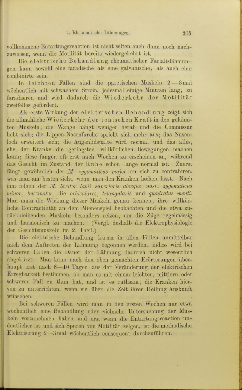 vollkommene Eutartuugsreaction ist nicht selten auch dann noch nach- zuweisen, wenn die Motilität bereits wiedergekehrt ist. Die elektrische Behandlung rheumatischer Facialislähmun- gen kann sowohl eine faradische als eine galvanische, als auch eine combinirte sein. In leichten Fällen sind die paretischen Muskeln 2—3mal wöchentlich mit schwachem Strom, jedesmal einige Minuten lang, zu faradisiren und wird dadurch die Wiederkehr der Motilität zweifellos gefördert. Als erste Wirkung der elektrischen Behandlung zeigt sich die allmähliche Wiederkehr der tonischen Kraft in den gelähm- ten Muskeln; die Wange hängt weniger herab und die Commissur hebt sich; die Lippen-Naseufurche spricht sich mehr aus; das Nasen- loch erweitert sich; die Augenlidspalte wird normal und das alles, ehe der Kranke die geringsten willkürlichen Bewegungen machen kann; diese fangen oft erst nach Wochen zu erscheinen an, während das Gesicht im Zustand der Ruhe schon lange normal ist. Zuerst fängt gewöhnlich der M. syyomaticus major an sich zu contrahiren, was man am besten sieht, wenn man den Kranken lachen lässt. Nach ihm folgen der M. levator labii superioris alaeqiie nasi, zygomaücus minor, buccinator, die orhiculares, triangularis und quaclratus menti. Man muss die Wirkung dieser Muskeln genau kenneu, ihre willkür- liche Contractilität an dem Mienenspiel beobachten und die etwa zu- rückbleibenden Muskeln besonders reizen, um die Züge regelmässig und harmonisch zu machen. (Vergl. deshalb die Elektrophysiologie der Gesichtsmuskeln im 2. Theil.) Die elektrische Behandlung kann in allen Fällen unmittelbar nach dem Auftreten der Lähmung begonnen werden, indess wird bei schweren Fällen die Dauer der Lähmung dadurch nicht wesentlich abgekürzt. Man kann nach den oben gemachten Erörterungen über- haupt erst nach 8—10 Tagen aus der Veränderung der elektrischen Erregbarkeit bestimmen, ob man es mit einem leichten, mittlem oder schweren Fall zu thun hat, und ist es rathsam, die Kranken hier- von zu unterrichten, wenn sie über die Zeit ihrer Heilung Auskunft wünschen. Bei schweren Fällen wird man in den ersten Wochen nur etwa wöchentlich eine Behandlung oder vielmehr Untersuchung der Mus- keln vorzunehmen haben und erst wenn die Entartungsreaction un- deutlicher ist und sich Spuren von Motilität zeigen, ist die methodische Elektrisirung 2—3 mal wöchentlich consequcnt durchzuführen.