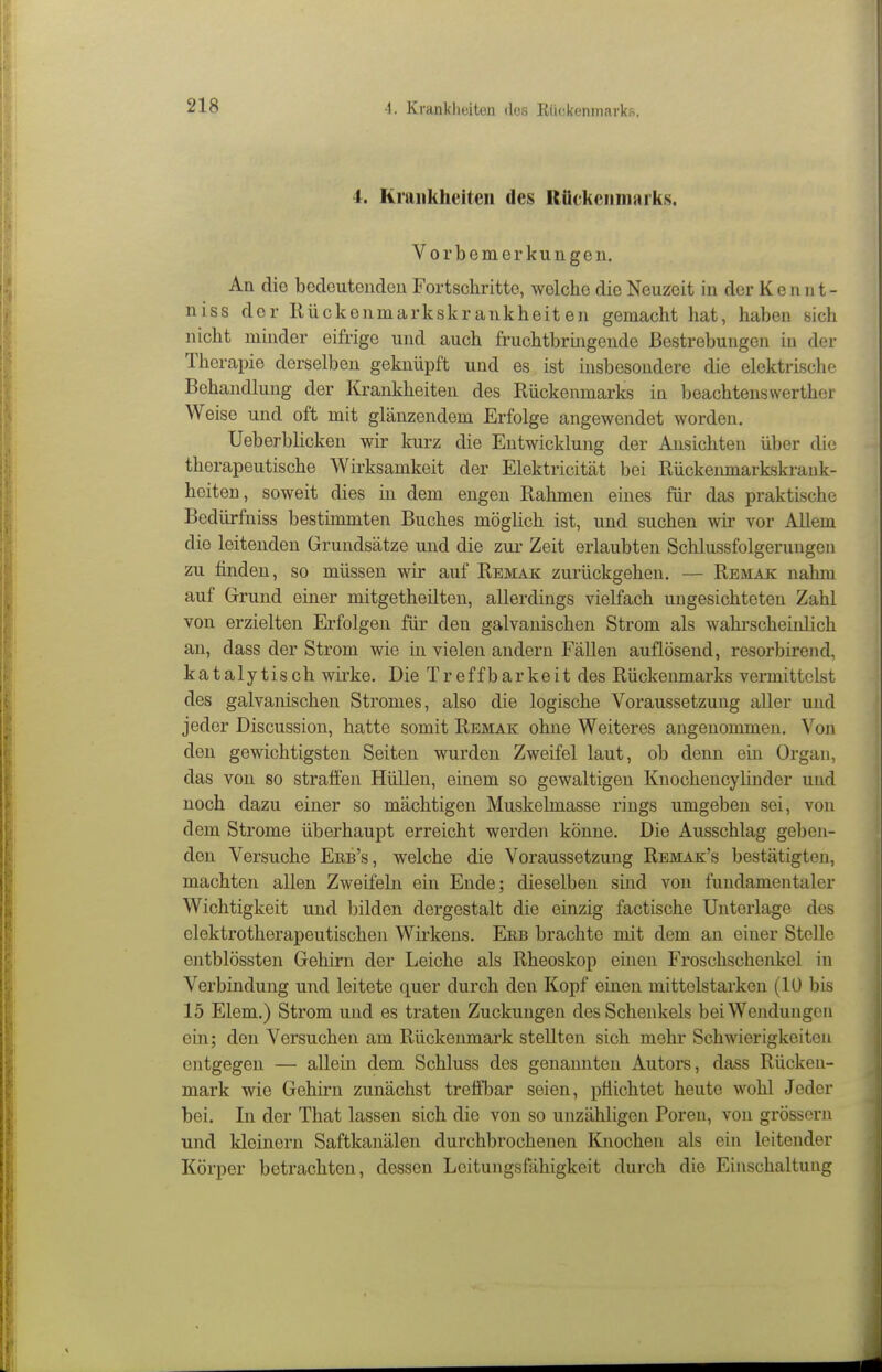 4. Krankheiten des Rückenmarks. Vorbemerkungen. An die bedeutenden Fortschritte, welche die Neuzeit in der Kennt- niss der Kückenmarkskrankheiten gemacht hat, haben sich nicht mmder eifrige und auch fruchtbrmgende Bestrebungen in der Therapie derselben geknüpft und es ist insbesondere die elektrische Behandlung der Krankheiten des Rückenmarks in beachtenswerther Weise und oft mit glänzendem Erfolge angewendet worden. Ueberbücken wir kurz die Entwicklung der Ansichten über die therapeutische Wirksamkeit der Elektricität bei Rückeiunarkskrank- heiten, soweit dies in dem engen Rahmen eines für das praktische Bedürfniss bestimmten Buches möglich ist, und suchen wir vor Allem die leitenden Grundsätze und die zur Zeit erlaubten Schlussfolgerungen zu finden, so müssen wir auf Remak zurückgehen. — Remak nahm auf Grund einer mitgetheilten, allerdings vielfach ungesichteten Zahl von erzielten Erfolgen für den galvanischen Strom als wahi-scheinlich an, dass der Strom wie in vielen andern Fällen auflösend, resorbirend, kataly tisch wirke. Die Treff barkeit des Rückenmarks vermittelst des galvanischen Stromes, also die logische Voraussetzung aller und jeder Discussion, hatte somit Remak ohne Weiteres angenommen. Von den gewichtigsten Seiten wurden Zweifel laut, ob denn ein Organ, das von so straffen Hüllen, einem so gewaltigen Knochencylinder und noch dazu einer so mächtigen Muskelmasse rings umgeben sei, von dem Strome überhaupt erreicht werden könne. Die Ausschlag geben- den Versuche Erb's, welche die Voraussetzung Remak's bestätigteji, machten allen Zweifeln ein Ende; dieselben sind von fundamentaler Wichtigkeit und bilden dergestalt die einzig factische Unterlage des elektrotherapeutischen Wirkens. Eeb brachte mit dem an einer Stelle entblössten Gehirn der Leiche als Rheoskop einen Froschschenkel in Verbindung und leitete quer durch den Kopf einen mittelstarken (10 bis 15 Elem.) Strom und es traten Zuckungen des Schenkels bei Wendungen ein; den Versuchen am Rückenmark stellten sich mehr Schwierigkeiten entgegen — allein dem Schluss des genannten Autors, dass Rücken- mark wie Gehirn zunächst trelfbar seien, pflichtet heute wohl Jeder bei. In der That lassen sich die von so unzähligen Poren, von grössern und kleinern Saftkanälen durchbrochenen Knochen als ein leitender Körper betrachten, dessen Leitungsfähigkeit durch die Einschaltung