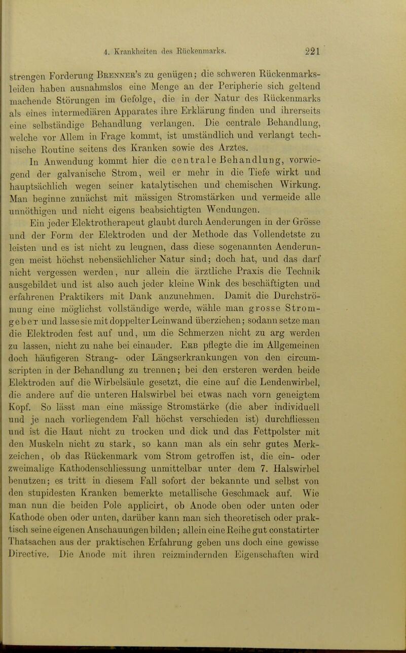 strengen Forderung Brenner's zu genügen; die schweren Rückenmarks- leiden haben ausnahmslos eine Menge an der Peripherie sich geltend machende Störungen im Gefolge, die in der Natur des Rückenmarks als eines intermediären Apparates ihre Erklärung finden und ihrerseits eine selbständige Behandlung verlangen. Die centrale Behandlung, welche vor Allem in Frage kommt, ist umständlich und verlangt tech- nische Routine seitens des Kranken sowie des Arztes. In Anwendung kommt hier die centrale Behandlung, vorwie- gend der galvanische Strom, weil er mehr in die Tiefe wirkt und hauptsächlich wegen seiner katalytischen und chemischen Wirkung. Man beginne zunächst mit mässigen Stromstärken und vermeide alle unnöthigen und nicht eigens beabsichtigten Wendungen. Ein jeder Elektrotherapeut glaubt durch Aenderungen in der Grösse und der Form der Elektroden und der Methode das Vollendetste zu leisten und es ist nicht zu leugnen, dass diese sogenannten Aenderun- gen meist höchst nebensächlicher Natur sind; doch hat, und das darf nicht vergessen werden, nur allein die ärztliche Praxis die Technik ausgebildet und ist also auch jeder kleine Wink des beschäftigten und erfahrenen Praktikers mit Dank anzunehmen. Damit die Durchströ- mung eine möglichst vollständige werde, wähle man grosse Strom- geb e r und lasse sie mit doppelter Leinwand überziehen; sodann setze man die Elektroden fest auf und, um die Schmerzen nicht zu arg werden zu lassen, nicht zu nahe bei einander. Erb pflegte die im Allgemeinen doch häufigeren Strang- oder Längserkrankungen von den circum- scripten in der Behandlung zu trennen; bei den ersteren werden beide Elektroden auf die Wirbelsäule gesetzt, die eine auf die Lendenwirbel, die andere auf die unteren Halswirbel bei etwas nach vorn geneigtem Kopf. So lässt man eine mässige Stromstärke (die aber individuell und je nach vorliegendem FaU höchst verschieden ist) durchfliessen und ist die Haut nicht zu trocken und dick und das Fettpolster mit den Muskeln nicht zu stark, so kann man als ein sehr gutes Merk- zeichen, ob das Rückenmark vom Strom getroffen ist, die ein- oder zweimalige Kathodenschliessung unmittelbar unter dem 7. Halswirbel benutzen; es tritt in diesem Fall sofort der bekannte und selbst voii den stupidesten Kranken bemerkte metallische Geschmack auf. Wie man nun die beiden Pole applicirt, ob Anode oben oder unten oder Kathode oben oder unten, darüber kann man sich theoretisch oder prak- tisch seine eigenen Anschauungen bilden; allein eine Reihe gut constatirter Thatsachen aus der praktischen Erfahrung geben uns doch eine gewisse Directive. Die Anode mit ihren reizraindernden Eigenschaften wird