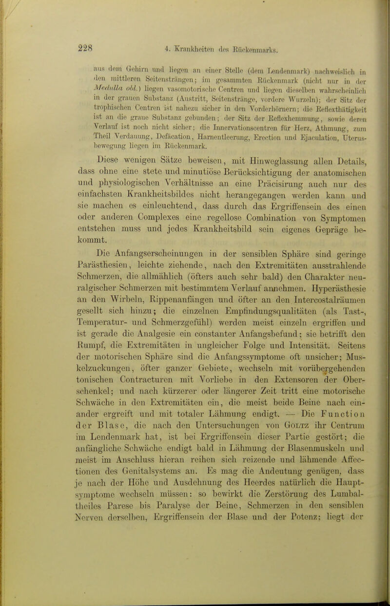 ans flem Gehirn nnd liegen an einer Stelle (dem liendenniark) nachweislich in den mittleren Seitonstriiny:en; im gesammton Kückenmark (nicht nur in der MfidnUa oU.) liegen vasomotoriseiie Centren nnd liegen dieselben wahrscheinlich in der grauen Substanz (Austritt, Seitenstränge, vordere Wurzeln); der Sitz der trophischen Centren ist nahezu sicher in den Vordcrhöniern; die Eeflexthätigkeit ist an die graue Substanz gel)nnden ; der Sitz der Eeflexhemmung, sowie deren Verlauf ist noch nicht sicher; die Imicrvationscentren für Herz, Athmung, zum Theil Verdauung, Defäcation, Hameutleenmg, Erection und Ejaculation, Uterus- bowegung liegen im Rückenmark. Diese wenigen Sätze beweisen, mit Hinweglassung allen Details, dass ohne eine stete und minutiöse Berücksichtigung der anatomischen und physiologischen Verhältnisse an eine Präcisirung auch nur des einfachsten Krankheitsbildes nicht herangegangen werden kann und sie machen es einleuchtend, dass durch das Ergriffensein des einen oder anderen Complexes eine regellose Combination von Symptomen entstehen muss und jedes Ki-ankheitsbild sein eigenes Gepräge be- kommt. Die Anfangserscheinungen in der sensiblen Sphäre sind geringe Parästhesien, leichte ziehende, nach den Extremitäten ausstrahlende Schmerzen, die allmählich (öfters auch sehr bald) den Charakter neu- ralgischer Schmerzen mit bestimmtem Verlauf annehmen. Hyperästhesie an den Wirbeln, Rippenanfängen und öfter an den Intercostalräumen gesellt sich hinzu; die einzelnen Empfindungsqualitäten (als Tast-, Temperatur- und Schmerzgefühl) werden meist einzeln ergriffen und ist gerade die Analgesie ein constanter Anfangsbefund; sie betriff't den Kumpf, die Extremitäten in ungleicher Folge und Intensität. Seitens der motorischen Sphäre sind die Anfangssymptome oft unsicher; Mus- kelzuckungen, öfter ganzer Gebiete, wechseln mit vorübergehenden tonischen Contracturen mit Vorliebe in den Extensoren der Ober- schenkel; und nach kürzerer oder längerer Zeit tritt eine motorische Schwäche in den Extremitäten ehi, die meist beide Beine nach em- ander ergreift und mit totaler Lähmung endigt. — Die Function der Blase, die nach den Untersuchungen von Goltz ihr Centrum im Lendenmark hat, ist bei Ergriffensein dieser Partie gestört; die anfängliche Schwäche endigt bald in Lähmung der Blasenmuskeln und raeist im Anschluss hieran reihen sich reizende und lähmende Aftec- tionen des Genitalsystems an. Es mag die Andeutung genügen, dass je nach der Höhe und Ausdehnung des Heerdes natürlich die Haupt- symptome wechseln müssen: so bewirkt die Zerstörung des Lumbal- theiles Parese bis Paralyse der Beine, Schmerzen in den sensiblen Nerven derselben, Ergriffensein der Blase und der Potenz; liegt der