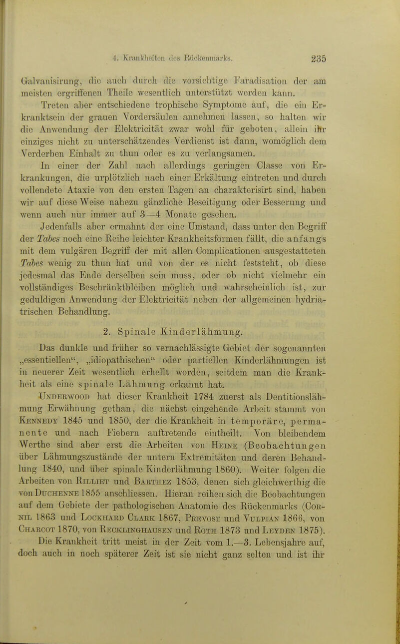 Giilvanisirung, dio auch diircli dio vorsiohtigc Faradisatioii der am meisten ergrittenoii Theilc wesentlich unterstützt werden kann. Treten aber entschiedene trophische Symptome auf, die ein Er- krauktsein der grauen Vordersäulen annehmen lassen, so halten wir die Anwendung der Elektricität zwar wohl füi' geboten, allein ihr einziges nicht zu unterschätzendes Verdienst ist dann, womöglich dem Verderben Einhalt zu thun oder es zu verlangsamen. In einer der Zahl nach allerdings geringen Classe von Er- krankungen, die urplötzlich nach einer Erkältung eintreten und durch vollendete Ataxie von den ersten Tagen an charakterisirt sind, haben wir auf diese Weise nahezu gänzliche Beseitigung oder Besserung und wenn auch nur immer auf 3—4 Monate gesehen. Jedenfalls aber ermahnt der eine Umstand, dass unter den Begriff der Tahes noch eine Reihe leichter Krankheitsformen fällt, die anfangs mit dem vulgären Begriff der mit allen Complicationen ausgestatteten Tabes wenig zu thun hat und von der es nicht feststeht, ob diese jedesmal das Ende derselben sein muss, oder ob nicht vielmehr ein vollständiges Beschränktbleiben möglich und wahrscheinlich ist, zur geduldigen Anwendung der Elektricität neben der allgemeinen liydria- trischen Behandlung. 2. Spinale Kinderlähmung. Das dunkle und früher so vernachlässigte Gebiet der sogenannten „essentiellen, „idiopathischen oder partiellen Kinderlähmungen ist in neuerer Zeit wesentlich erhellt worden, seitdem man die Krank- heit als eine spinale Lähmung erkannt hat. ÜNDBEWOOD hat dieser Krankheit 1784 zuerst als Dentitionsläh- mung Erwähnung gethan, die nächst eingehende Arbeit stammt von Kbotjedt 1845 und 1850, der die Krankheit in temporäre, perma- nente und nach Fiebern auftretende eintheilt. Von bleibendem Werthe sind aber erst die Arbeiten von Heine (Beobachtungen über Lähmungszustände der untern Extremitäten und deren Behand- lung 1840, und über spinale Kinderlähmung 1860). Weiter folgen die Arbeiten von Rilliet und Babthez 1853, denen sich gleichwerthig die von Duchenne 1855 anschliesson. Hieran reihen sich die Beobachtungen auf dem Gebiete der pathologischen Anatomie des Rückeimiarks (Coa- NiL 1863 und Lockhaed Clark 1867, Peevost und Vulpian 1866, von Charcot 1870, von Recklinghausen und Roth 1873 und Leyden 1875). Die Krankheit tritt meist in der Zeit vom 1.—3. Lebensjahre auf, doch auch in noch späterer Zeit ist sie nicht ganz selten und ist ihr