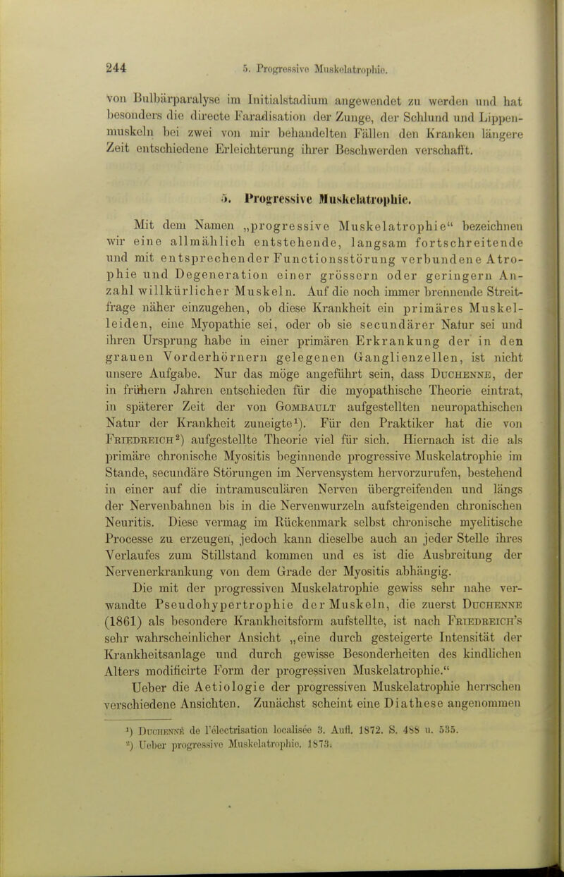 von Bulbärparalyse im Initialstafliura angewendet zn werden und hat besonders die directe Faradisation der Zunge, der Schlund und Lippen- muskeln hei zwei von mir behandelten Fällen den Kranken längere Zeit entschiedene Erleichterung ihrer Beschwerden verschafft. 5. Pio»ressive Nuskclatropliie. Mit dem Namen „progressive Muskelatrophie bezeichnen •wir eine allmählich entstehende, langsam fortschreitende und mit entsprechender Functionsstörung verbundene Atro- phie und Degeneration einer grössern oder geringem An- zahlwillkürlicher Muskeln. Auf die noch immer brennende Streit- frage näher einzugehen, ob diese Krankheit ein primäres Muskel- leiden, eine Myopathie sei, oder ob sie secundärer Natur sei und ihren Ursprung habe in einer primären Erkrankung der in den grauen Vorderhörnern gelegenen Ganglienzellen, ist nicht unsere Aufgabe. Nur das möge angeführt sein, dass Duchenne, der in fricbern Jahren entschieden für die myopathische Theorie eintrat, in späterer Zeit der von Gombault aufgestellten neuropathischen Natur der Krankheit zuneigte^). Für den Praktiker hat die von Friedreich ^) aufgestellte Theorie viel für sich. Hiernach ist die als primäre chronische Myositis beginnende progressive Muskelatrophie im Stande, secundäre Störungen im Nervensystem hervorzurufen, bestehend in einer auf die intramusculären Nerven übergreifenden und längs der Nervenbahnen bis in die Nervenwurzeln aufsteigenden chronischen Neuritis. Diese vermag im Rückenmark selbst chronische myelitische Processe zu erzeugen, jedoch kann dieselbe auch an jeder Stelle ihres Verlaufes zum Stillstand kommen und es ist die Ausbreitung der Nervenerkrankung von dem Grade der Myositis abhängig. Die mit der progressiven Muskelatrophie gewiss sein- nahe ver- wandte Pseudohypertrophie der Muskeln, die zuerst Duchenne (1861) als besondere Krankheitsform aufstellte, ist nach Friedreicit's sehr wahrscheinlicher Ansicht „eine durch gesteigerte Intensität der Krankheitsanlage und durch gewisse Besonderheiten des kindlichen Alters modificirte Form der progressiven Muskelatrophie. Ueber die Aetiologie der progressiven Muskelatrophie herrschen verschiedene Ansichten. Zunächst scheint eine Diathese angenommen DüciTRiWK de relcctrisation localisee 3. Aufl. 1872. S. 4bS u. 535. -) Uebor progressive Muskelatropliic. 1873.