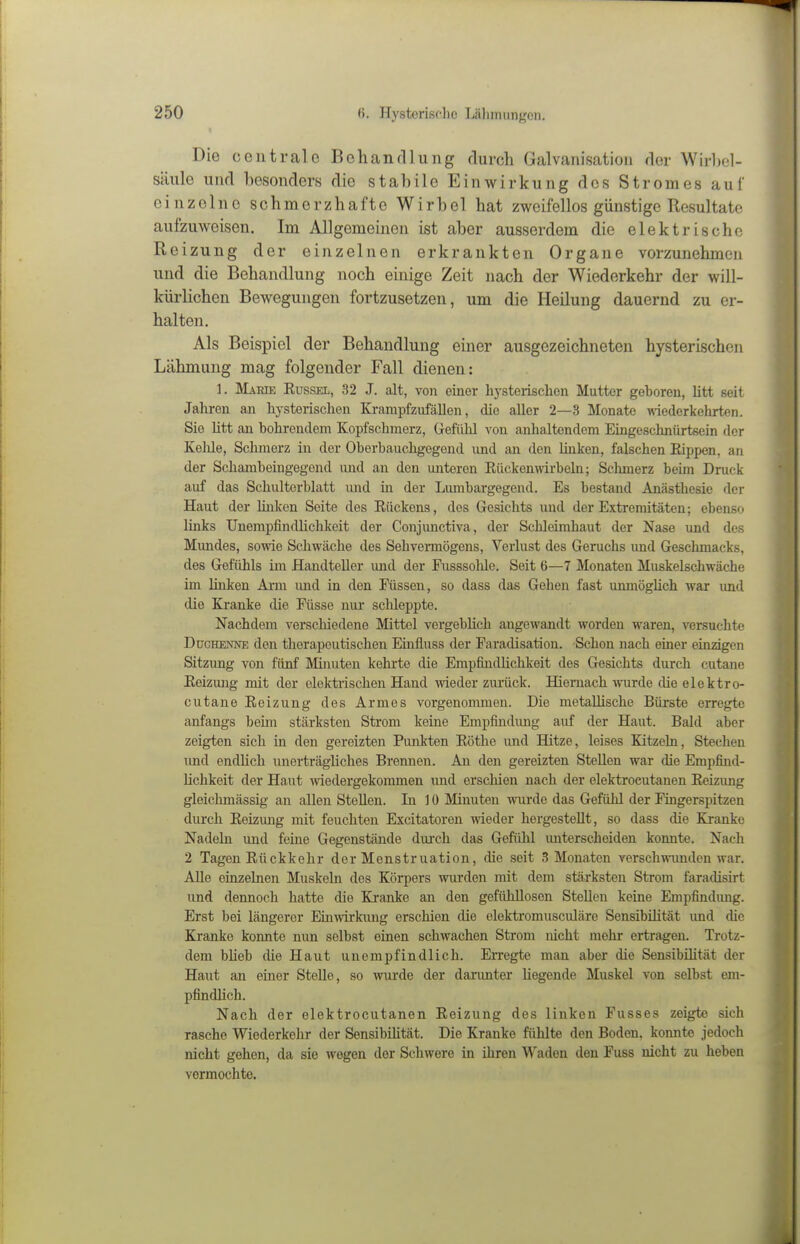 Die centrale Behandlung durch Galvanisation der Wirbel- säule und besonders die stabile Einwirkung dos Stromes auf einzelne schmerzhafte Wirbel hat zweifellos günstige Resultate aufzuweisen. Im Allgemeinen ist aber ausserdem die elektrische Reizung der einzelnen erkrankten Organe vorzunehmen und die Behandlung noch einige Zeit nach der Wiederkehr der will- kürlichen Bewegungen fortzusetzen, um die Heilung dauernd zu er- halten. Als Beispiel der Behandlung einer ausgezeichneten hysterischen Lähmung mag folgender Fall dienen: 1. Marie Kussel, 32 J. alt, von einer hj'sterischen Mutter geboren, litt seit Jahren an hysterischen Krampfzufällen, die aller 2—3 Monate ^dederkehrten. Sie litt an bohrendem Kopfschmerz, Gefülil von anhaltendem Eingeschnürtsein der Kehle, Schmerz in der Oberbauchgegend und an den linken, falschen Kippen, an der Schambeingegend imd an den unteren Kückemnrbeln; Schmerz beim Druck auf das Schulterblatt und m der Lumbargegend. Es bestand Anästhesie der Haut der Unken Seite des Kückens, des Gesichts und der Extremitäten; ebenso links UnempfindKchkeit der Conjimctiva, der Schleimhaut der Nase und des Mundes, sowie Schwäche des Sehvennögens, Verlust des Geruchs und Geschmacks, des Gefühls im Handteller und der Fusssolüe. Seit 6—7 Monaten Muskelschwäche im linken Arm imd in den Füssen, so dass das Gehen fast unmöglich war und die Kranke die Füsse nur schleppte. Nachdem verschiedene Mittel vergeblich angewandt worden waren, versuchte Duchenne den therapeutischen Einfiuss der Faradisation. Schon nach einer einzigen Sitzung von fünf Minuten kehi'te die Empfindlichkeit des Gesichts durch cutane Keizung mit der elektiischen Hand wieder zurück. Hiemach wurde die elektro- cutane Reizung des Armes vorgenonunen. Die metallische Bürste erregt« anfangs bemi stärksten Strom keine Empfindimg auf der Haut. Bald aber zeigten sich in den gereizten Punkten Kötlie und Hitze, leises Kitzeln, Stechen und endlich unerträgliches Brennen. An den gereizten Stellen war die Empfind- lichkeit der Haut Aviedergekommen imd erschien nach der elektrocutanen Keizimg gleichmässig an allen Stellen. Li ] 0 Minuten wurde das Gefühl der Fingerspitzen durch Keizmig mit feuchten Excitatoren wieder hergestellt, so dass die Kranke Nadeln und feine Gegenstände durch das Gefühl unterscheiden konnte. Nach 2 Tagen Kückkehr der Menstruation, die seit 3 Monaten verschwmidcn war. Alle einzelnen Muskeln des Körpers wurden mit dem stärksten Strom faradisirt und dennoch hatte die Kranke an den gefühllosen Stellen keine Empfindimg. Erst bei längei'er Einwirkimg erschien die elektromusculäre Sensibilität imd die Kranke konnte nun selbst einen schwachen Strom nicht mehr ertragen. Trotz- dem blieb die Haut unempfindlich. Erregte man aber die Sensibilität der Haut an einer Stelle, so wurde der darimter liegende Muskel von selbst em- pfindlich. Nach der elektrocutanen Keizung des linken Fusses zeigte sich rasche Wiederkehr der SensibiMtät. Die Kranke fühlte den Boden, konnte jedoch nicht gehen, da sie wegen der Schwere in ihren Waden den Fuss nicht zu heben vermochte.