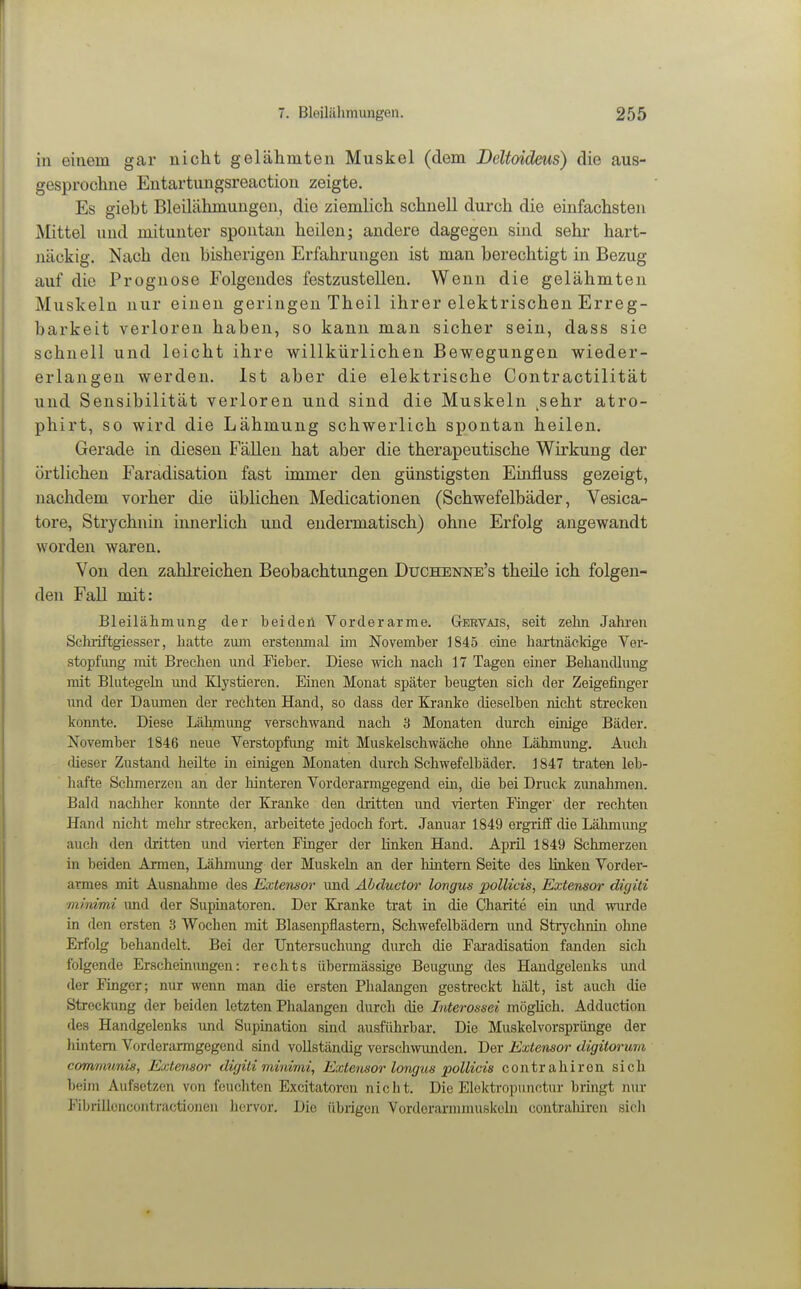 in einem gar nicht gelähmten Muskel (dem Deltoideus) die aus- gesprochne Entartungsreaction zeigte. Es giebt Bleilähmungen, die ziemlich schnell durch die einfachsten Mittel und mitunter spontan heilen; andere dagegen sind sehr hart- näckig. Nach den bisherigen Erfahrungen ist man berechtigt in Bezug auf die Prognose Folgendes festzustellen. Wenn die gelähmten Muskeln nur einen geringen Theil ihrer elektrischen Erreg- barkeit verloren haben, so kann man sicher sein, dass sie schnell und leicht ihre willkürlichen Bewegungen wieder- erlangen werden. Ist aber die elektrische Contractilität und Sensibilität verloren und sind die Muskeln ^sehr atro- phirt, so wird die Lähmung schwerlich spontan heilen. Gerade in diesen Fällen hat aber die therapeutische Wirkung der örtlichen Faradisation fast immer den günstigsten Einüuss gezeigt, nachdem vorher die üblichen Medicationen (Schwefelbäder, Vesica- tore, Strychnin innerlich und endermatisch) ohne Erfolg angewandt worden waren. Von den zahlreichen Beobachtungen Düchenne's theile ich folgen- den Fall mit: Bleilähmung der beiden Vorderarme. Gervais, seit zelin Jahren Sclulftgiesser, liatte zum ersteimial im November 1845 eine hartnäckige Ver- stopfung mit Brechen und Pieber. Diese wich nach n Tagen einer Behandlung mit Blutegeln und Klystieren. Einen Monat später beugten sich der Zeigefinger und der Daumen der rechten Hand, so dass der Kranke dieselben nicht strecken konnte. Diese Lähmung verschwand nach 3 Monaten durch einige Bäder. November 1846 neue Verstopfung mit Muskelschwäche ohne Lähmung. Auch cUeser Zustand heilte in einigen Monaten durch Schwefelbäder. 1847 trat^ leb- hafte Schmerzen an der hinteren Vorderarmgegend ein, die bei Druck zimahmen. Bald nachher konnte der Kranke den dritten und vierten Finger der rechten Hand nicht mehr strecken, arbeitete jedoch fort. Januar 1849 ergriff die Lähmimg auch den dritten imd vierten Pinger der linken Hand. April 1849 Schmerzen in beiden Armen, Lähmung der Muskeln an der hintern Seite des linken Vorder- armes mit Ausnalime des Extensor imd Ahductor longus pollicis, Extensor digiti minimi und der Supinatoren. Der Ki'anke trat in die Charite ein imd wurde in den ersten 3 Wochen mit Blasenpflastern, Schwefelbädern und Strychnin ohne Erfolg behandelt. Bei der Untersuchimg diu-ch die Faradisation fanden sich folgende Erscheinungen: rechts übermässige Beiigimg des Handgelenks imd der Finger; nur wenn man die ersten Phalangen gestreckt hält, ist auch die Streckung der beiden letzten Phalangen durch die Interossei möglich. Adduction des Handgelenks und Supination sind ausführbar. Die Muskelvorspriinge der hintern Vorderarmgegend sind vollständig versclnvimden. Der Extensor digitorum commnnis, Extensor digiti minimi, Extensor longus pollicis contrahiron sich beim Aufsetzen von feuchten Excitatorcn nicht. Die Eloktropunctur bringt nur Pibrillcncoutractionen hervor. Die übrigen Vorderarnunuskoln contraliiren sicli