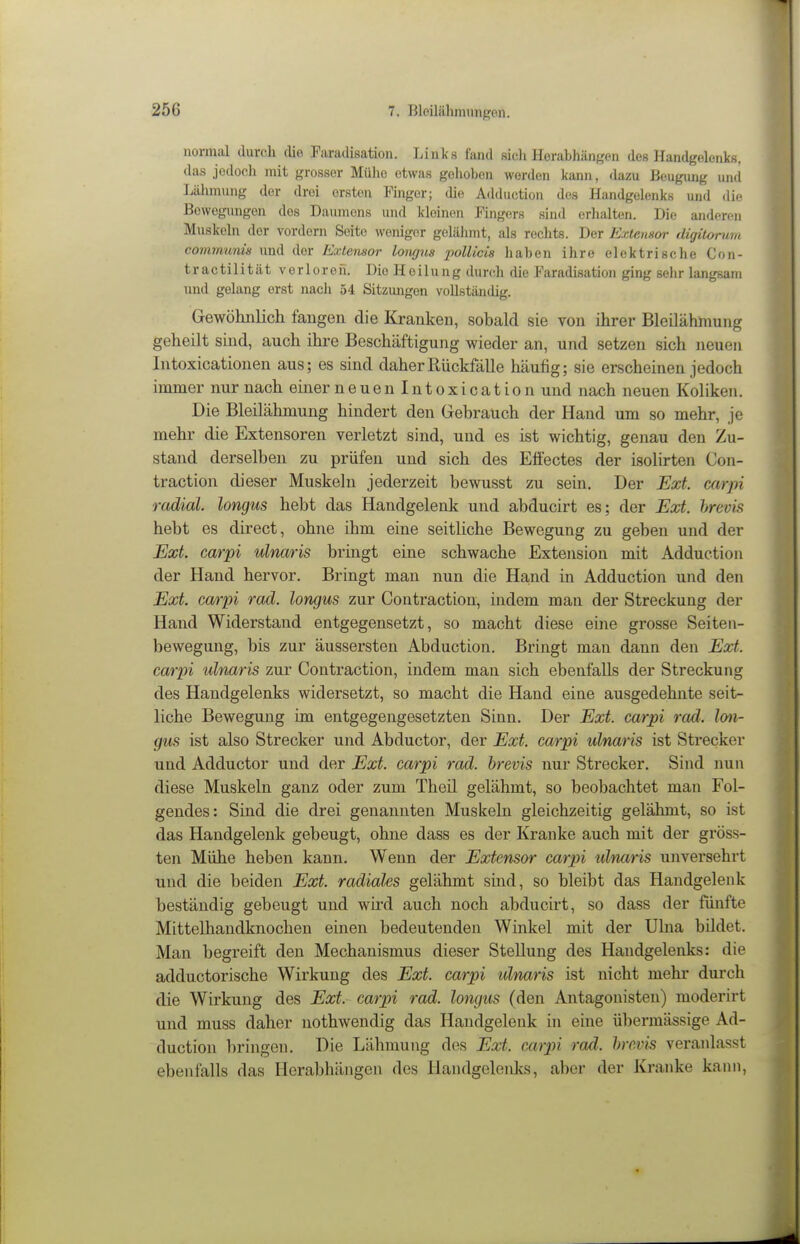 normal durch die Faradisation. Links fand sich Herabhängen des Handgelenks, das jedoch mit grosser Mülio etwas gehoben werden kann, dazu Beugung und Lähmung der drei ersten Finger; die Adduction des Handgelenks und die Bewegungen des Daumens und kleinen Fingers sind erhalten. Die anderen Muskeln der vordem Seite weniger gelähmt, als rechts. Der Extemor digitomm communis und der Extensor longus pollicis haben ihre elektrische Con- tra c ti 1 i t ä t verloren. Die H e i 1 u n g durch die Faradisation ging sehr langsam und gelang erst nach 54 Sitzungen vollständig. Gewöhnlich fangen die Kranken, sobald sie von ihrer Bleilähmung geheilt sind, auch ihre Beschäftigung wieder an, und setzen sich neuen Intoxicationen aus; es sind daher Rückfälle häufig; sie erscheinen jedoch immer nur nach einer neuenintoxication und nach neuen Koliken. Die Bleilähmung hindert den Gebrauch der Hand um so mehr, je mehr die Extensoren verletzt sind, und es ist wichtig, genau den Zu- stand derselben zu prüfen und sich des Effectes der isolirten Con- traction dieser Muskeln jederzeit bewusst zu sein. Der Ext. carpi radial, longus hebt das Handgelenk und abducirt es; der Ext. hrevis hebt es direct, ohne ihm eine seitliche Bewegung zu geben und der Ext carpi ulnaris bringt eine schwache Extension mit Adduction der Hand hervor. Bringt man nun die Ha,nd üi Adduction und den Ext. carpi rad. longus zur Contraction, indem man der Streckung der Hand Widerstand entgegensetzt, so macht diese eine grosse Seiten- bewegung, bis zur äussersten Abduction. Bringt man dann den Ext. carpi ulnaris zur Contraction, indem man sich ebenfalls der Streckung des Handgelenks widersetzt, so macht die Hand eine ausgedehnte seit- liche Bewegung im entgegengesetzten Sinn. Der Ext. carpi rad. lon- gus ist also Strecker und Abductor, der Ext. carpi ulnaris ist Strecker und Adductor und der Ext. carpi rad. hrevis nur Strecker. Sind nun diese Muskeln ganz oder zum Theil gelähmt, so beobachtet man Fol- gendes: Sind die drei genannten Muskeln gleichzeitig gelähmt, so ist das Handgelenk gebeugt, ohne dass es der Kranke auch mit der gröss- ten Mühe heben kann. Wenn der Extensor carpi ulnaris unversehrt und die beiden Ext. radiales gelähmt sind, so bleibt das Handgelenk beständig gebeugt und wird auch noch abducirt, so dass der fünfte Mittelhandknochen einen bedeutenden Winkel mit der Uhia bildet. Man begreift den Mechanismus dieser Stellung des Handgelenks: die adductorische Wirkung des Ext. carpi länaris ist nicht mehr durch die Wirkung des Ext. carpi rad. longus (den Antagonisten) moderirt und muss daher nothwendig das Handgelenk in eine übermässige Ad- duction bringen. Die Lähmung des Ext. carpi rad. hrevis veranlasst ebenfalls das Herabhängen des Handgelenks, aber der Kranke kami,