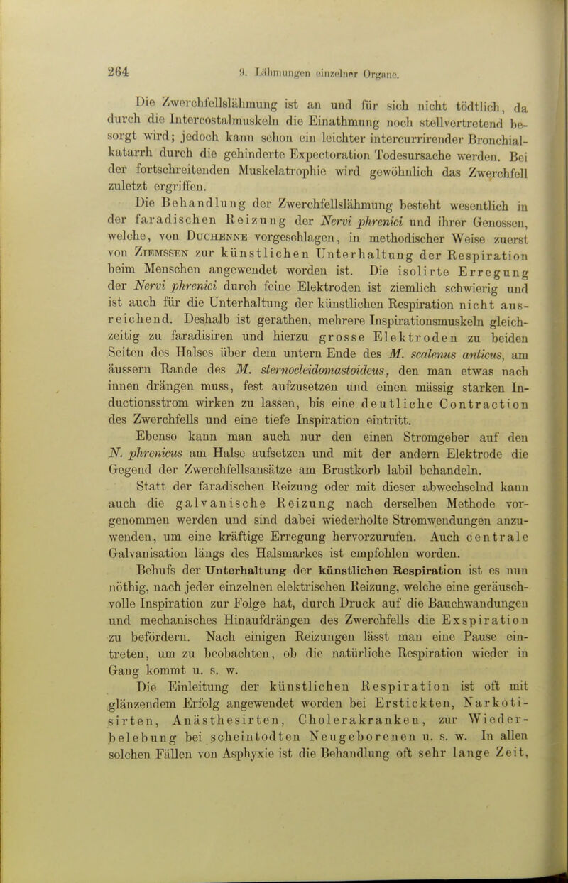 Die Zwerchrollslähraiing ist an und für sich nicht tödtlich, da durch die Intcrcostalrauskehi die Einathmung noch stellvertretend be- sorgt wird; jedoch kann schon ein leichter intercurrirender Bronchial- katarrh durch die gehinderte Expectoration Todesursache werden. Bei der fortschreitenden Muskelatrophie wird gewöhnlich das Zwerchfell zuletzt ergriffen. Die Behandlung der Zwerchfellslähmung besteht wesentlich in der faradischen Reizung der Nervi phrenici und ihrer Genossen, welche, von Duchenne vorgeschlagen, in methodischer Weise zuerst von ZiEMSSEN zur künstlichen Unterhaltung der Respiration beim Menschen angewendet worden ist. Die isolirte Erregung der Nervi phrenici durch feine Elektroden ist ziemlich schwierig und ist auch für die Unterhaltung der künstlichen Respiration nicht aus- reichend. Deshalb ist gerathen, mehrere Inspirationsmuskeln gleich- zeitig zu faradisiren und hierzu grosse Elektroden zu beiden Seiten des Halses über dem untern Ende des M. scalenus anticus, am äussern Rande des M. sternocleidomastoideus, den man etwas nach innen drängen muss, fest aufzusetzen und einen mässig starken In- ductionsstrom wirken zu lassen, bis eine deutliche Contraction des Zwerchfells und eine tiefe Inspiration eintritt. Ebenso kann man auch nur den einen Stromgeber auf den N. phrenicus am Halse aufsetzen und mit der andern Elektrode die Gegend der Zwerchfellsansätze am Brustkorb labil behandeln. Statt der faradischen Reizung oder mit dieser abwechselnd kann auch die galvanische Reizung nach derselben Methode vor- genommen werden und sind dabei wiederholte Stromwendungen anzu- wenden, um eine kräftige Erregung hervorzurufen. Auch centrale Galvanisation längs des Halsmarkes ist empfohlen worden. Behufs der Unterhaltung der künstlichen Respiration ist es nun nöthig, nach jeder einzelnen elektrischen Reizung, welche eine geräusch- volle Inspiration zur Folge hat, durch Druck auf die Bauchwandungen und mechanisches Hinaufdrängen des Zwerchfells die Exspiration zu befördern. Nach einigen Reizungen lässt man eine Pause ein- treten, um zu beobachten, ob die natürliche Respiration wieder in Gang kommt u. s. w. Die Einleitung der künstlichen Respiration ist oft mit glänzendem Erfolg angewendet worden bei Erstickten, Narkoti- sirten, Anästhesirten, Cholerakranken, zur Wieder- belebung bei scheintodten Neugeborenen u. s. w. In allen solchen Fällen von Asphyxie ist die Behandlung oft sehr lange Zeit,