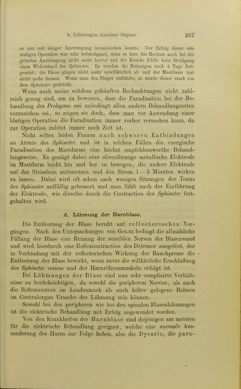 es nur mit einiger Austrengnng herausziohon konnte. Der Erfolg dieser ein- maligen Operation war sehr befriedigend, doim es kam das Eectum auch bei der grössten Anstrengung nicht molir liorvor und der Kranke fülüte beim Stuhlgang einen Widerstand des Sphincter. Es wurden die Eeizungon noch 5 Tage fort- gesetzt: die Fäces gingen nicht mehr unwillkürlich ab und der Mastdarm trat nicht mehr heraus. Wenn man den Finger einführte, so wurde dieser stark von dem SjyJtincter gedrückt. Wenn auch meine seitdem gehäuften Beobachtungen nicht zahl- reich genug sind, um zu beweisen, dass die Faradisation bei der Be- handlung des Prolapsus ani unbedingt allen andern Behandlungsarten vorzuziehen sei, so zeigen sie doch, dass man vor Anwendung einer blutigen Operation die Faradisation immer vorher versuchen kann, da zur Operation zuletzt immer noch Zeit ist. Nicht selten leiden Frauen nach schweren Entbindungen an Atonie des SpMncter und ist in solchen Fällen die energische Faradisation des Mastdarms eine höchst empfehlenswerthe Behand- lungsweise. Es genügt dabei eine oliveuförmige metallische Elektrode im Mastdarm leicht hin und her zu bewegen, die andere Elektrode auf das Steissbein aufzusetzen und den Strom 1 — 3 Minuten wirken zu lassen. Dabei wird oft schon nach wenigen Sitzungen der Tonus des Sphincter auffällig gebessert und man fühlt nach der Einführung der Elektrode, wie dieselbe durch die Contraction des Sphincter fest- gehalten; wird. d. Lähmung der Harnblase. Die Entleerung der Blase beruht auf reflectorischen Vor- gängen. Nach den Untersuchungen von Goltz bedingt die allmähliche Füllung der Blase eine Reizung der sensiblen Nerven der Blasenwand und wird hierdurch eine Reflexcontraction des Detrusor ausgelöst, der in Verbindung mit der reflectorischen Wirkung der Bauchpresse die - Entleerung der Blase bewirkt, wenn zuvor die willkürliche Erschlaöüng des Sphincter vesicae und der Harnröhrenmuskeln erfolgt ist. Bei Lähmungen der Blase sind nun sehr complicirte Verhält- nisse zu berücksichtigen, da sowohl die peripheren Nerven, als auch die Reflexcentren im Lendenmark als auch höher gelegene Bahnen im Centraiorgan Ursache der Lälunung sein können. Sowohl bei den peripheren wie bei den spinalen Blasenlähmungen ist die elektrische Behandlung mit Erfolg angewendet worden. Von den Krankheiten der Harnblase sind diejenigen am meisten für die elektrische Behandlung geeignet, welche eine anomale Aus- sonderung des Harns zur Folge haben, also die Dysurie, die para-