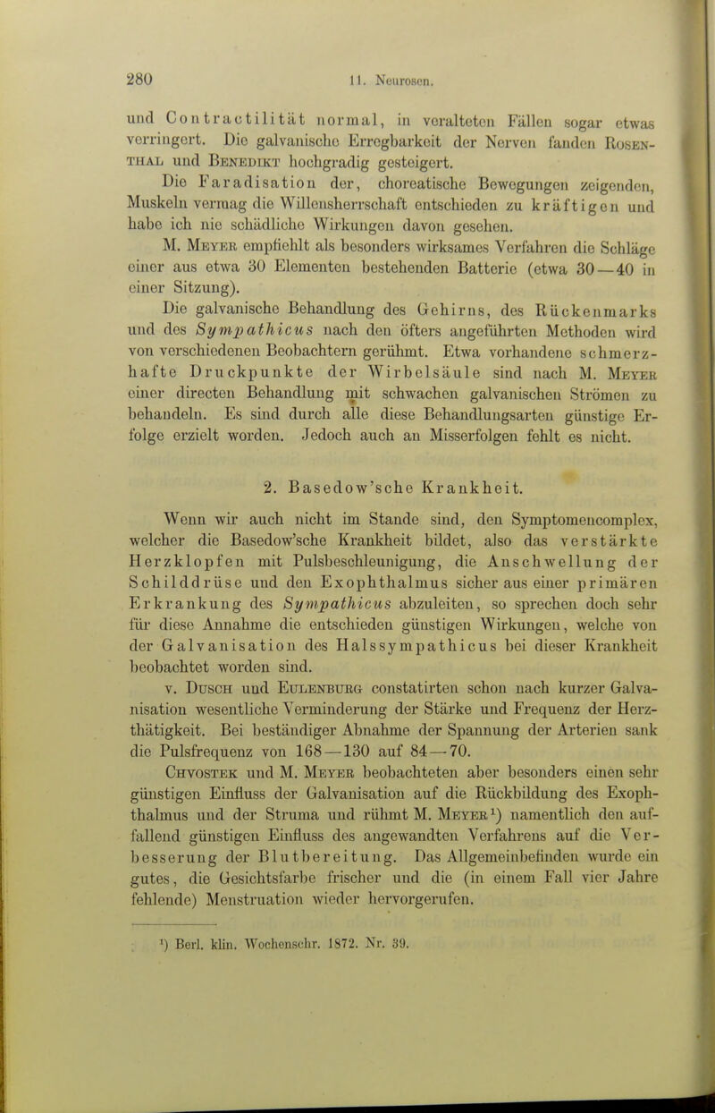 und Conti-au tili tat normal, in veralteten Fällen sogar etwas verringert. Die galvanische Erregbarkeit der Nerven fanden Rüsen- THAL und Benedikt hochgradig gesteigert. Die Faradisation der, choreatische Bewegungen zeigenden, Muskeln vermag die Willensherrschaft entschieden zu kräftigen und habe ich nie schädliche Wirkungen davon gesehen. M. Meyer empfiehlt als besonders wirksames Verfahren die Schläge einer aus etwa 30 Elementen bestehenden Batterie (etwa 30 — 40 in einer Sitzung). Die galvanische Behandlung des Gehirns, des Rückenmarks und des Sympathicus nach den öfters angeführten Methoden wird von verschiedenen Beobachtern gerühmt. Etwa vorhandene schmerz- hafte Druckpunkte der Wirbelsäule sind nach M. Meyer einer directen Behandlung mit schwachen galvanischen Strömen zu behandeln. Es sind durch alle diese Behandlungsarten günstige Er- folge erzielt worden. Jedoch auch an Misserfolgen fehlt es nicht. 2. Basedow'sche Krankheit. Wenn wir auch nicht im Stande sind, den Symptomencomplex, welcher die Basedow'sche Krankheit bildet, also das verstärkte Herzklopfen mit Pulsbeschleunigung, die Anschwellung der Schilddrüse und den Exophthalmus sicher aus einer primären Erkrankung des Sympathicus abzuleiten, so sprechen doch sehr für diese Annahme die entschieden günstigen Wirkungen, welche von der Galvanisation des Halssympathicus bei dieser Krankheit beobachtet worden sind. V. Dusch und Eulenburg constatirten schon nach kurzer Galva- nisation wesentliche Verminderung der Stärke und Frequenz der Herz- thätigkeit. Bei beständiger Abnahme der Spannung der Arterien sank die Pulsfrequenz von 168 —130 auf 84—70. Chvostek und M. Meyer beobachteten aber besonders einen sehr günstigen Einfluss der Galvanisation auf die Rückbildung des Exoph- thalmus und der Struma und rühmt M. Meyer ^) namentlich den auf- fallend günstigen Einfluss des angewandten Verfahrens auf die Ver- besserung der Blutbereitung. Das Allgemeinbefinden \\Tirde ein gutes, die Gesichtsfarbe frischer und die (in einem Fall vier Jahre fehlende) Menstruation wieder hervorgerufen. Berl. klin. Wochonschr. 1872. Nr. 39.
