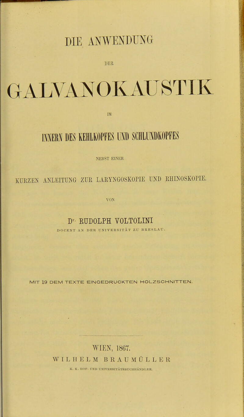 DER GALVANOKAUSTIK IM IIER.^ »ES KEHLKOPFES UND SCHLUHDKOPFES NEBST EINER KURZEN ANLEITUNG ZUR LARYNGOSKOPIE UND RHINOSKOPIE. VON D^- RUDOLPH VOLTOLINI DOCENT AX DER UNIVERSITÄT ZU BRESLAU. MIT 19 DEM TEXTE EINGEDRUCKTEN HOLZSCHNITTEN. WIEN, 1867. WILHELM B R A U M Ü L L 1<: R K. K. HOF- UNI) UNIVUHSITÄTSIlUl llUÄNDI.KR.