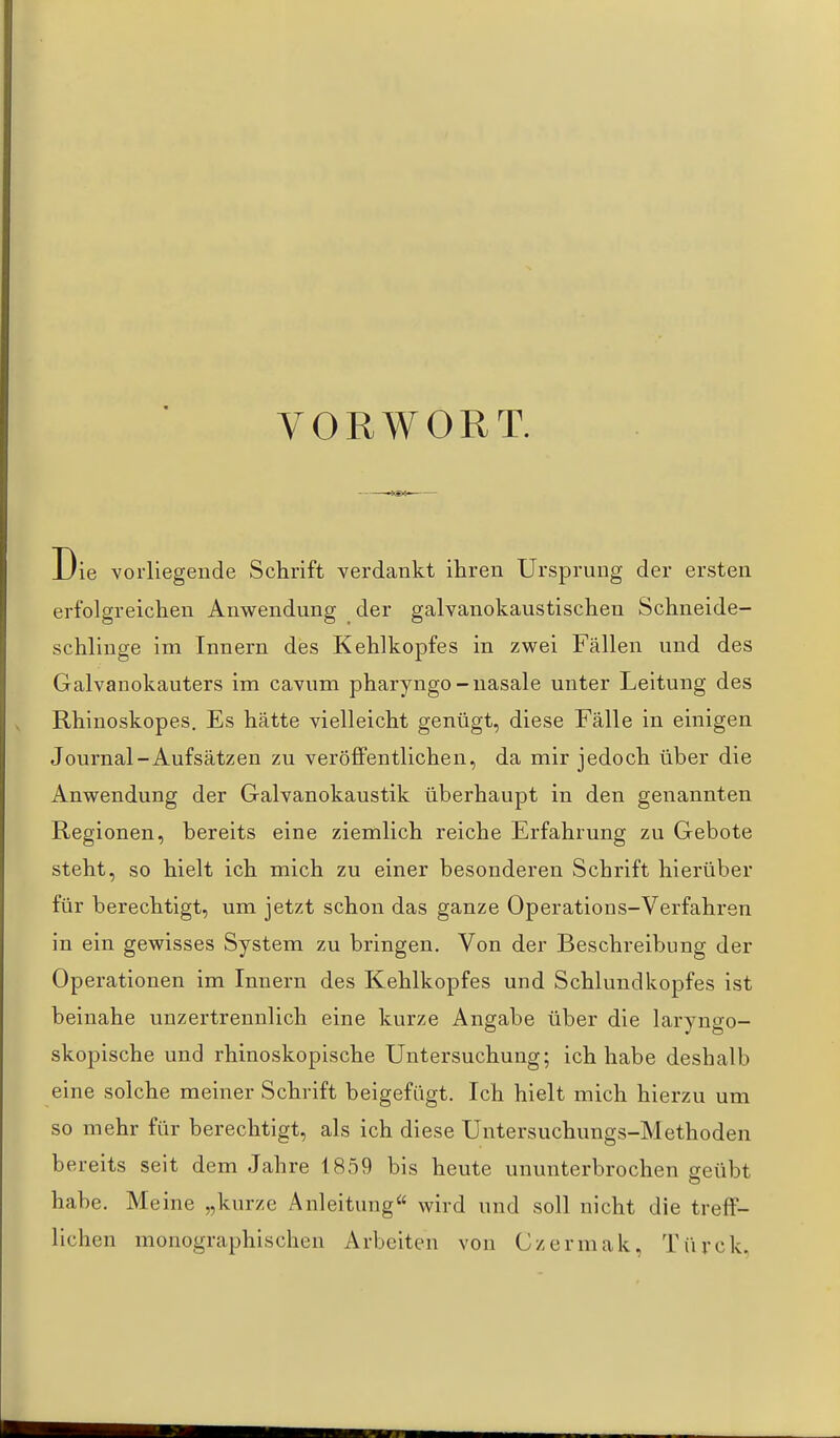 VORWORT. Die vorliegende Schrift verdankt ihren Ursprung der ersten erfolgreichen Anwendung der galvanokaustischeu Schneide- schliuge im Innern des Kehlkopfes in zwei Fällen und des Galvanokauters im cavum pharyngo-nasale unter Leitung des Rhinoskopes. Es hätte vielleicht genügt, diese Fälle in einigen Journal-Aufsätzen zu veröffentlichen, da mir jedoch über die Anwendung der Galvanokaustik überhaupt in den genannten Regionen, bereits eine ziemlich reiche Erfahrung zu Gebote steht, so hielt ich mich zu einer besonderen Schrift hierüber für berechtigt, um jetzt schon das ganze Operations-Verfahren in ein gewisses System zu bringen. Von der Beschreibung der Operationen im Innern des Kehlkopfes und Schlundkopfes ist beinahe unzertrennlich eine kurze Angabe über die laryngo- skopische und rhinoskopische Untersuchung; ich habe deshalb eine solche meiner Schrift beigefügt. Ich hielt mich hierzu um so mehr für berechtigt, als ich diese Untersuchungs-Methoden bereits seit dem Jahre 1859 bis heute ununterbrochen geübt habe. Meine „kurze Anleitung« wird und soll nicht die treff- lichen monographischen Arbeiten von Czermak, Türck,