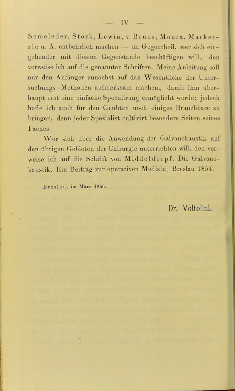 S e m e 1 e d e r, S t ö r k, L e w i n, v. J3 r u n s, M o u r a, Macken- zie u. A. entbehrlich machen — im Gegentheil, wer sich ein- gehender mit diesem Gegenstande beschäftigen will, den verweise ich auf die genannten Schriften. Meine Anleitung soll nur den Anfänger zunächst auf das Wesentliche der Unter- suchungs-Methoden aufmerksam machen, damit ihm über- haupt erst eine einfache Speculirung ermöglicht werde; jedoch hoffe ich auch für den Geübten noch einiges Brauchbare zu bringen, denn jeder Spezialist cultivirt besondere Seiten seines Faches. Wer sich über die Anwendung der Galvanokaustik auf den übrigen Gebieten der Chirurgie unterrichten will, den ver- weise ich auf die Schrift von Middeldorpf: Die Galvano- kaustik. Ein Beitrag zur operativen Medizin, Breslau 1854. Breslau, im März 1866. Dr. Voltolini.