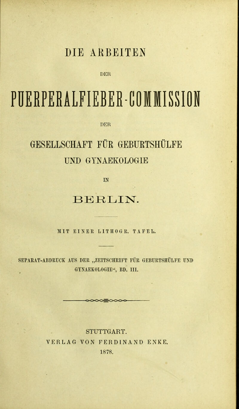 DIE ARBEITEN DER PÜERPERALFIEBER-COMMISSION DER GESELLSCHAFT FÜß GlEBUßTSHÜLFE UND GYNAEKOLOGIE IN MIT EINER LITHOGR. TAFEL. SBPARAT-ABDRUCK AUS DER „ZEITSCHRIFT FÜR GEBURTSHÜLFE UND GTNAEKOLOGIE, BD. III. VERLAG STUTTGART. VON FERDINAND 1878. ENKE.