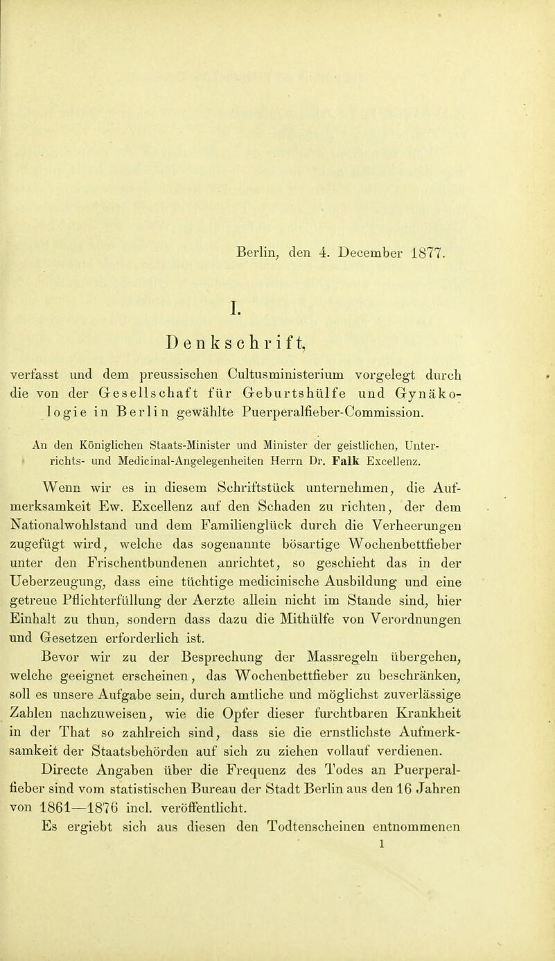 1. Denkschrift, verfasst und dem preussischen Ciiltusministerium vorgelegt durch die von der Gesellschaft für Geburtshülfe und Gynäko- logie in Berlin gewählte Puerperalfieber-Commission. An den Königlichen Staats-Minister und Minister der geistlichen, Unter- richts- und Medicinal-Angelegenheiten Herrn Dr, Falk Excellenz. Wenn wir es in diesem Schriftstück unternehmen, die Auf- merksamkeit Ew. Excellenz auf den Schaden zu richten, der dem Nationalwohlstand und dem Familienglück durch die Verheerungen zugefügt wird, welche das sogenannte bösartige Wochenbettfieber unter den Frischentbundenen anrichtet, so geschieht das in der Ueberzeugung, dass eine tüchtige medicinische Ausbildung und eine getreue Pflichterfüllung der Aerzte allein nicht im Stande sind, hier Einhalt zu thun, sondern dass dazu die Mithülfe von Verordnungen und Gesetzen erforderlich ist. Bevor wir zu der Besprechung der Massregeln übergehen, welche geeignet erscheinen, das Wochenbettfieber zu beschränken, soll es unsere Aufgabe sein, durch amtliche und möglichst zuverlässige Zahlen nachzuweisen, wie die Opfer dieser furchtbaren Krankheit in der That so zahlreich sind, dass sie die ernstlichste Aufmerk- samkeit der Staatsbehörden auf sich zu ziehen vollauf verdienen. Directe Angaben über die Frequenz des Todes an Puerperal- fieber sind vom statistischen Bureau der Stadt Berlin aus den 16 Jahren von 1861—1876 incl. veröfi'entlicht. Es ergiebt sich aus diesen den Todtenscheinen entnommenen