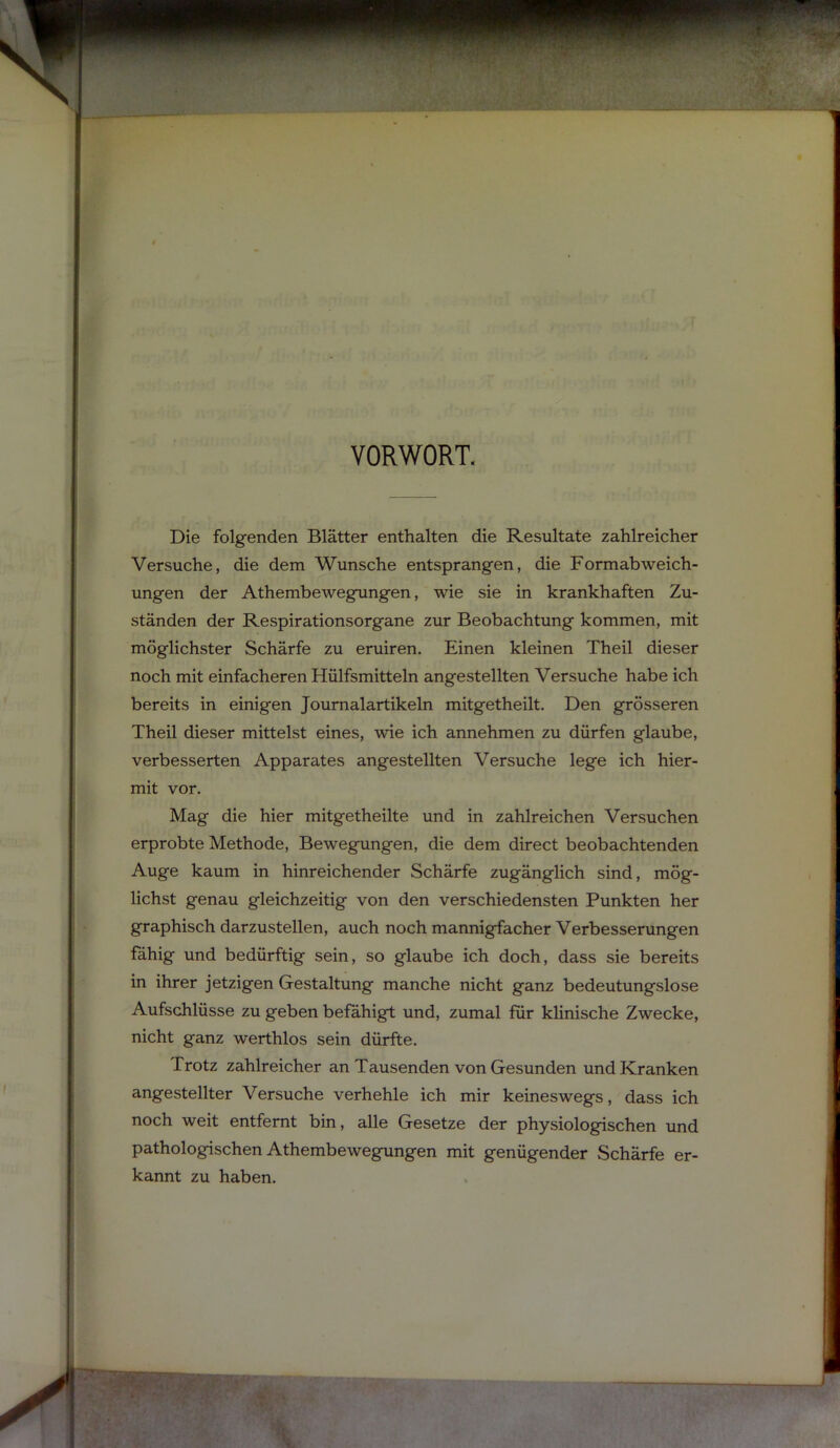 VORWORT. Die folg-enden Blätter enthalten die Resultate zahlreicher Versuche, die dem Wunsche entsprangen, die Formabweich- ungen der Athembewegungen, wie sie in krankhaften Zu- ständen der Respirationsorgane zur Beobachtung kommen, mit möglichster Schärfe zu eruiren. Einen kleinen Theil dieser noch mit einfacheren Hülfsmitteln angestellten Versuche habe ich bereits in einigen Journalartikeln mitgetheilt. Den grösseren Theil dieser mittelst eines, wie ich annehmen zu dürfen glaube, verbesserten Apparates angestellten Versuche lege ich hier- mit vor. Mag die hier mitgetheilte und in zahlreichen Versuchen erprobte Methode, Bewegungen, die dem direct beobachtenden Auge kaum in hinreichender Schärfe zugänglich sind, mög- lichst genau gleichzeitig von den verschiedensten Punkten her graphisch darzustellen, auch noch mannigfacher Verbesserungen fähig und bedürftig sein, so glaube ich doch, dass sie bereits in ihrer jetzigen Gestaltung manche nicht ganz bedeutungslose Aufschlüsse zu geben befähigt und, zumal für khnische Zwecke, nicht ganz werthlos sein dürfte. Trotz zahlreicher an Tausenden von Gesunden und Kranken angestellter Versuche verhehle ich mir keineswegs, dass ich noch weit entfernt bin, alle Gesetze der physiologischen und pathologischen Athembewegungen mit genügender Schärfe er- kannt zu haben.