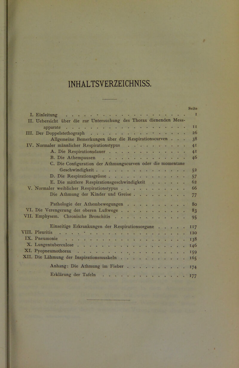 INHALTSVERZEICHNISS. Seite I. Einleitung - i II. Uebersicht über die zur Untersuchung des Thorax dienenden Mess- apparate II III. Der Doppelstethograph - 26 Allgemeine Bemerkungen über die Respirationscurven ... 38 IV. Normaler männlicher Respirationstypus 41 A. Die Respirationsdauer 41 B. Die Athempausen 46 C. Die Configuration der Athmungscurven oder die momentane Geschwindigkeit ^2 D. Die Respirationsgrösse 57 E. Die mittlere Respirationsgeschwindigkeit 62 V. Normaler weiblicher Respirationstypus 66 Die Athmung der Kinder und Greise 77 Pathologie der Athembewegungen 80 VI. Die Verengerung der oberen Luftwege 83 VII. Emphysem. Chronische Bronchitis 95 Einseitige Erkrankungen der Respirationsorgane 117 VIII. Pleuritis . . . . • I30 IX. Pneumonie 138 X. Lungentuberculose 146 XI. Pyopneumothorax 159 XII. Die Lähmung der Inspirationsmuskeln 165 Anhang: Die Athmung im Fieber 174 Erklärung der Tafeln 177