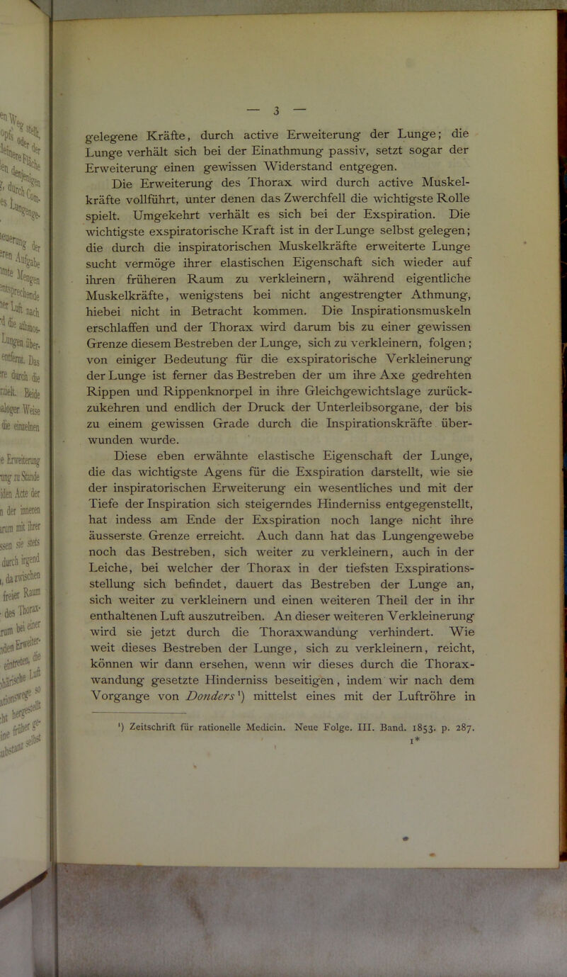 gelegene Kräfte, durch active Erweiterung der Lunge; die Lunge verhält sich bei der Einathmung passiv, setzt sogar der Erweiterung einen gewissen Widerstand entgegen. Die Erweiterung des Thorax wird durch active Muskel- kräfte vollführt, unter denen das Zwerchfell die wichtigste Rolle spielt. Umgekehrt verhält es sich bei der Exspiration. Die wichtigste exspiratorische Kraft ist in der Lunge selbst gelegen; die durch die inspiratorischen Muskelkräfte erweiterte Lunge sucht vermöge ihrer elastischen Eigenschaft sich wieder auf ihren früheren Raum zu verkleinern, während eigentliche Muskelkräfte, wenigstens bei nicht angestrengter Athmung, hiebei nicht in Betracht kommen. Die Inspirationsmuskeln erschlaffen und der Thorax wird darum bis zu einer gewissen Grenze diesem Bestreben der Lunge, sich zu verkleinern, folgen; von einiger Bedeutung für die exspiratorische Verkleinerung der Lunge ist ferner das Bestreben der um ihre Axe gedrehten Rippen und Rippenknorpel in ihre Gleichgewichtslage zurück- zukehren und endlich der Druck der Unterleibsorgane, der bis zu einem gewissen Grade durch die Inspirationskräfte über- wunden wurde. Diese eben erwähnte elastische Eigenschaft der Lunge, die das wichtigste Agens für die Exspiration darstellt, wie sie der inspiratorischen Erweiterung ein wesentliches und mit der Tiefe der Inspiration sich steigerndes Hinderniss entgegenstellt, hat indess am Ende der Exspiration noch lange nicht ihre äusserste Grenze erreicht. Auch dann hat das Lungengewebe noch das Bestreben, sich weiter zu verkleinern, auch in der Leiche, bei welcher der Thorax in der tiefsten Exspirations- stellung sich befindet, dauert das Bestreben der Lunge an, sich weiter zu verkleinern und einen weiteren Theil der in ihr enthaltenen Luft auszutreiben. An dieser weiteren Verkleinerung wird sie jetzt durch die Thoraxwandung verhindert. Wie weit dieses Bestreben der Lunge, sich zu verkleinern, reicht, können wir dann ersehen, wenn wir dieses durch die Thorax- wandung gesetzte Hinderniss beseitigen, indem wir nach dem Vorgänge von Donders^) mittelst eines mit der Luftröhre in *) Zeitschrift für rationelle Medicin. Neue Folge. III. Band. 1853. p. 287, 1* I 1