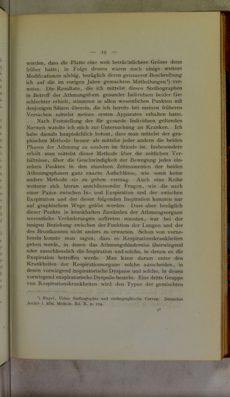 werden, dass die Platte eine weit beträchtlichere Grösse denn früher hatte; in Folge dessen waren noch einige weitere Modificationen nöthig, bezüglich deren genauerer Beschreibung ich auf die im vorigen Jahre gemachten Mittheilungen’) ver- weise. Die Resultate, die ich mittelst dieses Stethographen in Betreff der Athmungsform gesunder Individuen beider Ge- schlechter erhielt, stimmten in allen wesentlichen Punkten mit denjenigen Sätzen überein, die ich bereits bei meinen früheren Versuchen mittelst meines ersten Apparates erhalten hatte. Nach Feststellung der für gesunde Individuen geltenden Normen wandte ich mich zur Untersuchung an Kranken. Ich habe damals hauptsächlich betont, dass man mittelst der gra- phischen Methode besser als mittelst jeder andern die beiden Phasen der Athmung zu sondern im Stande ist. Insbesondere erhält man mittelst dieser Methode über die zeitlichen Ver- hältnisse, über die Geschwindigkeit der Bewegung jedes ein- zelnen Punktes in den einzelnen Zeitmomenten der beiden Athmungsphasen ganz exacte Aufschlüsse, wie sonst keine andere Methode sie zu geben vermag. Auch eine Reihe weiterer sich hieran anschliessender Fragen, wie die nach einer Pause zwischen In- und Exspiration und der zwischen Exspiration und der dieser folgenden Inspiration konnten nur auf graphischem Wege gelöst werden. Dass aber bezüglich dieser Punkte in krankhaften Zuständen der Athmungsorgane wesentliche Veränderungen auftreten mussten, war bei der innigen Beziehung zwischen der Funktion der Lungen und der des Brustkastens nicht anders zu erwarten. Schon von vorne- herein konnte man sagen, dass es Respirationskrankheiten geben werde, in denen das Athmungshinderniss überwiegend oder ausschliesslich die Inspiration und solche, in denen es die Exspiration betreffen werde. Man kann darum unter den Krankheiten der Respirationsorgane solche ausscheiden, in denen vorwiegend inspiratorische Dyspnoe und solche, in denen vorwiegend exspiratorische Dyspnöe besteht. Eine dritte Gruppe von Respirationskrankheiten wird den Typus der gemischten ’) Riegel, Ueber Stethographie und stethographisclie Curvcn. Deutsches Archiv f. klin. Mcdicin. Bd. X. p. 124.