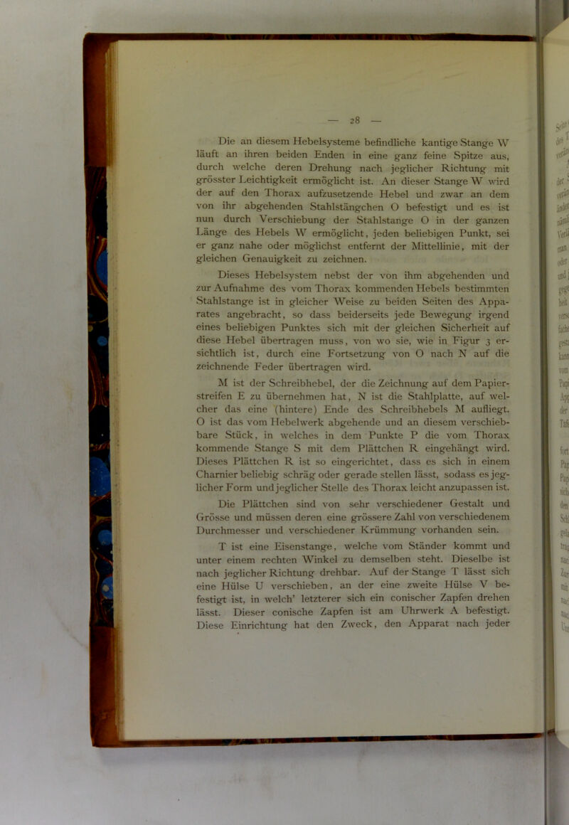 Die an diesem Hebelsysteme befindliche kantige Stange W läuft an ihren beiden Enden in eine ganz feine Spitze aus, durch welche deren Drehung nach jeglicher Richtung mit grösster Leichtigkeit ermöglicht ist. An dieser Stange W wird der auf den Thorax aufzusetzende Hebel und zwar an dem von ihr abgehenden Stahlstängchen O befestigt und es ist nun durch Verschiebung der Stahlstange O in der ganzen Länge des Hebels W ermöglicht, jeden beliebigen Punkt, sei er ganz nahe oder möglichst entfernt der Mittellinie, mit der gleichen Genauigkeit zu zeichnen. Dieses Hebelsystem nebst der von ihm abgehenden und zur Aufnahme des vom Thorax kommenden Hebels bestimmten Stahlstange ist in gleicher Weise zu beiden Seiten des Appa- rates angebracht, so dass beiderseits jede Bewegamg irgend eines beliebigen Punktes sich mit der gleichen Sicherheit auf diese Hebel übertragen muss, von wo sie, wie in Figur 3 er- sichtlich ist, durch eine Fortsetzung von O nach N auf die zeichnende Feder übertragen wird. jM ist der Schreibhebel, der die Zeichnung auf dem Papier- streifen E zu übernehmen hat, N ist die Stahlplatte, auf wel- cher das eine (hintere) Ende des Schreibhebels M aufiiegt. O ist das vom Hebelwerk abgehende und an diesem verschieb- bare Stück, in welches in dem Punkte P die vom Thorax kommende Stange S mit dem Plättchen R eingehängt wird. Dieses Plättchen R ist so eingerichtet, dass es sich in einem Chamier beliebig schräg oder gerade stellen lässt, sodass es jeg- licher Form und jeglicher Stelle des Thorax leicht anzupassen ist. Die Plättchen sind von sehr verschiedener Gestalt und (xrösse und müssen deren eine grössere Zahl von verschiedenem Durchmesser und verschiedener Krümmung vorhanden sein. T ist eine Eisenstange, welche vom Ständer kommt und unter einem rechten Winkel zu demselben steht. Dieselbe ist nach jeglicher Richtung drehbar. Auf der Stange T lässt sich eine Hülse U verschieben, an der eine zweite Hülse V be- festigt ist, in welch’ letzterer sich ein conischer Zapfen drehen lässt. Dieser conische Zapfen ist am Uhrwerk A befestigt. Diese Einrichtung hat den Zweck, den Apparat nach jeder