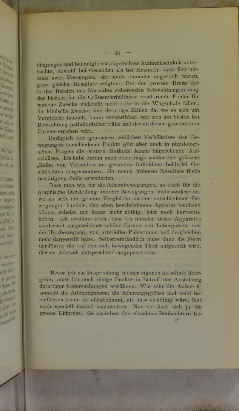 clingungen und bei möglichst abgelenkter Aufmerksamkeit unter- suchte, sowohl bei Gesunden als bei Kranken, dass fast nie- mals zwei Messungen, die nach einander angestellt waren, ganz gleiche Resultate zeigten. Bei der grossen Breite der in das Bereich des Normalen gehörenden Schwankungen mag der hieraus für die Grössenverhältnisse resultirende Fehler für manche Zwecke vielleicht nicht sehr in die Wagschale fallen; für klinische Zwecke sind derartige Zahlen da, wo es sich um Vergleiche handelt, kaum verwerthbar, wie sich am besten bei Betrachtung pathologischer Fälle und der an diesen gewonnenen Curven ergeben wird. Bezüglich der genaueren zeitlichen Verhältnisse der Be- wegungen verschiedener Punkte gibt aber auch in physiologi- schen Fragen die erstere Methode kaum hinreichende Auf- schlüsse. Ich habe darum auch neuerdings wieder eine grössere J^eihe von Versuchen an gesunden Individuen beiderlei Ge- schlechtes vorgenommen, die meine früheren Resultate theils bestätigten, theils erweiterten. Dass man wie für die Athembewegungen, so auch für die graphische Darstellung anderer Bewegungen, insbesondere da, wo es sich um genaue Vergleiche zweier verschiedener Be- wegungen handelt, den eben beschriebenen Apparat benützen könne, scheint mir kaum mehr nöthig, jetzt noch hervorzu- heben. Ich erwähne noch, dass ich mittelst dieses Apparates wiederholt ausgezeichnet schöne Curven von Leberpulsen, von der Herzbewegung, von arteriellen Pulsationen und dergleichen mehr dargestellt habe. Selbstverständlich muss dann die Form der Platte, die auf den sich bewegenden Theil aufgesetzt wird, diesem jederzeit entsprechend angepasst sein. Bevor ich zur Besprechung meiner eigenen Resultate über- gehe, muss ich noch einige Punkte in Betreff der Anstellung derartiger Untersuchungen erwähnen. Wie sehr die Aufmerk- samkeit die Athmungsform, die Athmungsgrösse und -zahl be- einflussen kann, ist allzubekannt, als dass es nöthig wäre, hier noch speciell darauf hinzuweisen. Nur so lässt sich ja die grosse Differenz, die zwischen den einzelnen Beobachtern be-