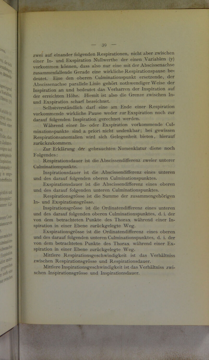 zwei auf einander folgenden Respirationen, nicht aber zwischen einer In- und Exspiration Nullwerthe der einen Variablen (y) j Vorkommen können, dass also nur eine mit der Abscissenachse ; zusammenfallende Gerade eine wirkliche Respirationspause be- 1 deutet. Eine den oberen Culminationspunkt ersetzende, der Abscissenachse parallele Linie gehört nothwendiger Weise der Inspiration an und bedeutet das Verharren der Inspiration auf der erreichten Höhe. Hiemit ist also die Grenze zwischen In- und Exspiration scharf bezeichnet. Selbstverständlich darf eine am Ende einer Respiration vorkommende wirkliche Pause weder zur Exspiration noch zur darauf folgenden Inspiration gerechnet werden. Während einer In- oder Exspiration vorkommende Cul- minationspunkte sind a priori nicht undenkbar; bei gewissen Respirationsanomalien wird sich Gelegenheit bieten, hierauf zurückzukommen. Zur Erklärung der gebrauchten Nomenklatur diene noch Folgendes: Respirationsdauer ist die Abscissendifferenz zweier unterer Culminationspunkte. Inspirationsdauer ist die Abscissendifferenz eines unteren und des darauf folgenden oberen Culminationspunktes. Exspirationsdauer ist die Abscissendifferenz eines oberen Respirationsgrösse ist die Summe der zusammengehörigen In- und Exspirationsgrösse. Inspirationsgrösse ist die Ordinatendifferenz eines unteren und des darauf folgenden oberen Culminationspunktes, d. i. der von dem betrachteten Punkte des Thorax während einer In- spiration in einer Ebene zurückgelegte Weg. Exspirationsgrösse ist die Ordinatendifferenz eines oberen und des darauf folgenden unteren Culminationspunktes, d. i. der von dem betrachteten Punkte des Thorax während einer Ex- spiration in einer Ebene zurückgelegte Weg. Mittlere Respirationsgeschwindigkeit ist das Verhältniss zwischen Respirationsgrösse und Respirationsdauer. Mittlere Inspirationsgeschwindigkeit ist das Verhältniss zwi- schen Inspirationsgrösse und Inspirationsdauer.