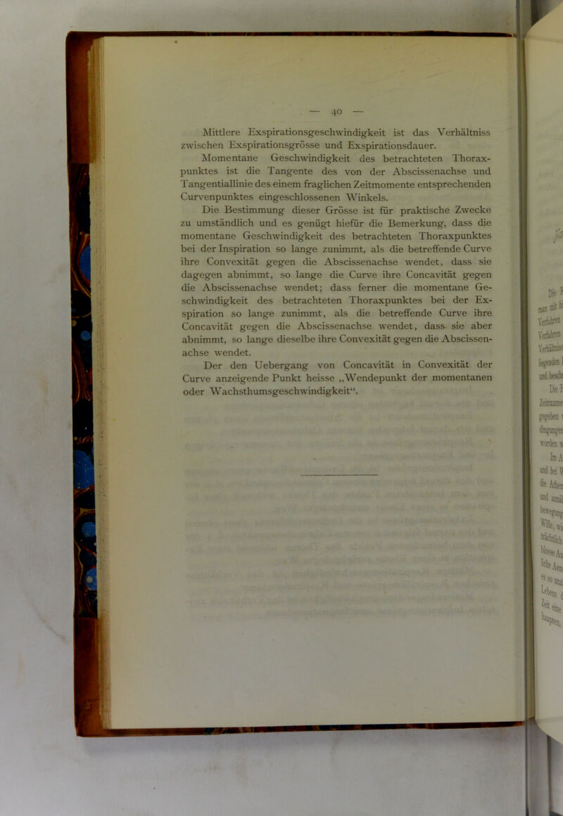 Mittlere Exspirationsgeschwindigkeit ist das Verhältniss zwischen Exspirationsgrösse und Exspirationsdauer. Momentane Geschwindigkeit des betrachteten Thorax- punktes ist die Tangente des von der Abscissenachse und Tangentiallinie des einem fraglichen Zeitmomente entsprechenden Curvenpunktes eingeschlossenen Winkels. Die Bestimmung dieser Grösse ist für praktische Zwecke zu umständlich und es genügt hiefür die Bemerkung, dass die momentane Geschwindigkeit des betrachteten Thoraxpunktes bei der Inspiration so lange zunimmt, als die betreffende Curve ihre Convexität gegen die Abscissenachse wendet, dass sie dagegen abnimmt, so lange die Curve ihre Concavität gegen die Abscissenachse wendet; dass ferner die momentane Ge- schwindigkeit des betrachteten Thoraxpunktes bei der Ex- spiration so lange zunimmt, als die betreffende Curve ihre Concavität gegen die Abscissenachse wendet, dass sie aber abnimmt, so lange dieselbe ihre Convexität gegen die Abscissen- achse wendet. Der den Uebergang von Concavität in Convexität der Curve anzeigende Punkt heisse „Wendepunkt der momentanen oder Wachsthumsgeschwindigkeit“.