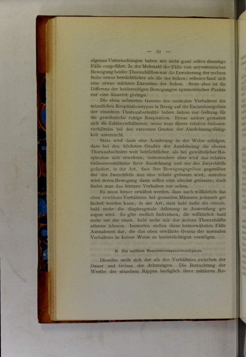 eigenen Untersuchungen haben mir nicht ganz selten derartige Fälle vorgeführt. In der Mehrzahl der Fälle von asymmetrischer Bewegung beider Thoraxhälften war die Erweiterung der rechten Seite etwas beträchtlicher als die der linken; seltener fand sich eine etwas stärkere Excursion der linken. Stets aber ist die Differenz der beiderseitigen Bewegungen symmetrischer Punkte nur eine äusserst geringe. Die eben erörterten Gesetze des normalen Verhaltens des männlichen Respirationstypus in Bezug auf die Excursionsgrösse der einzelnen Thoraxabschnitte haben indess nur Geltung für die gewöhnliche ruhige Respiration. Etwas anders gestalten sich die Zahlenverhältnisse, wenn man dieses relative Grössen- verhältniss bei den extremen Graden der Ausdehnungsfähig- keit untersucht. Stets wird dann eine Aenderung in der Weise erfolgen, dass bei den höchsten Graden der Ausdehnung die oberen Thoraxabschnitte weit beträchtlicher, als bei gewöhnlicher Re- spiration sich erweitern, insbesondere aber wird das relative Grössenverhältniss ihrer Ausdehnung und der des Zwerchfells geändert, in der Art, dass ihre Bewegiingsgrösse gegenüber der des Zwerchfells nun eine relativ grössere wird; zuweilen wird deren Bewegung dann selbst eine absolut grössere; doch findet man das letztere Verhalten nur selten. Es muss ferner erwähnt werden, dass auch willkürlich das oben erwähnte Verhältniss bei gesunden Männern jederzeit ge- ändert werden kann, in der Art, dass bald mehr die costale, bald mehr die diaphragmale Athmung in Anwendung ge- zogen wird. Es gibt endlich Individuen, die willkürlich bald mehr mit der einen, bald mehr mit der andern Thoraxhälfte athmen können. Immerhin stellen diese letzterwähnten Fälle Ausnahmen dar, die das oben erwähnte Gesetz des normalen Verhaltens in keiner Weise zu beeinträchtigen vermögen. E. Die mittlere Respirationsgeschwindigkeit. Dieselbe stellt sich dar als das Verhältniss zwischen der Dauer und Grösse der Athmungen. Die Betrachtung der Werthe der einzelnen Rippen bezüglich ihrer mittleren Re-