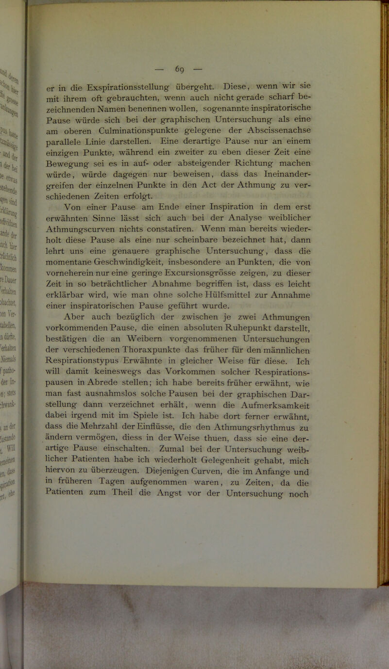 er in die Exspirationsstellung- übergeht. Diese, wenn wir sie mit ihrem oft gebrauchten, wenn auch nicht gerade scharf be- zeichnenden Namen benennen wollen, sogenannte inspiratorische Pause würde sich bei der graphischen Untersuchung als eine am oberen Culminationspunkte gelegene der Abscissenachse parallele Linie darstellen. Eine derartige Pause nur an einem einzigen Punkte, während ein zweiter zu eben dieser Zeit eine Bewegung sei es in auf- oder absteigender Richtung machen würde, würde dagegen nur beweisen, dass das Ineinander- greifen der einzelnen Punkte in den Act der Athmung zu ver- schiedenen Zeiten erfolgt. Von einer Pause am Ende einer Inspiration in dem erst erwähnten Sinne lässt sich auch bei der Analyse weiblicher Athmungscurven nichts constatiren. Wenn man bereits wieder- holt diese Pause als eine nur scheinbare bezeichnet hat, dann lehrt uns eine genauere graphische Untersuchung, dass die momentane Geschwindigkeit, insbesondere an Punkten, die von vorneherein nur eine geringe Excursionsgrösse zeigen, zu dieser Zeit in so beträchtlicher Abnahme begriffen ist, dass es leicht erklärbar wird, wie man ohne solche Hülfsmittel zur Annahme einer inspiratorischen Pause geführt wurde. Aber auch bezüglich der zwischen je zwei Athmungen vorkommenden Pause, die einen absoluten Ruhepunkt darstellt, bestätigen die an Weibern vorgenommenen Untersuchungen der verschiedenen Thoraxpunkte das früher für den männlichen Respirationstypus Erwähnte in gleicher Weise für diese. Ich will damit keineswegs das Vorkommen solcher Respirations- pausen in Abrede stellen; ich habe bereits früher erwähnt, wie man fast ausnahmslos solche Pausen bei der graphischen Dar- stellung dann verzeichnet erhält, wenn die Aufmerksamkeit dabei irgend mit im Spiele ist. Ich habe dort ferner erwähnt, dass die Mehrzahl der Einflüsse, die den Athmungsrhythmus zu ändern vermögen, diess in der Weise thuen, dass sie eine der- artige Pause einschalten. Zumal bei der Untersuchung weib- licher Patienten habe ich wiederholt Gelegenheit gehabt, mich hiervon zu überzeugen. Diejenigen Curven, die im Anfänge und in früheren Tagen aufgenommen waren, zu Zeiten, da die Patienten zum Theil die Angst vor der Untersuchung noch