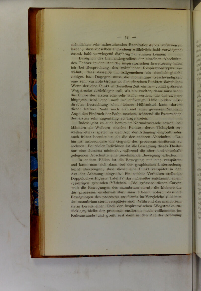 !iisi. — 74 — männlichen sehr nahestehenden Respirationstypus aufzuweisen haben, dass dieselben Individuen willkürlich bald vorwiegend costal, bald vorwiegend diaphragmal athmen können. Bezüglich des Ineinandergreifens der einzelnen Abschnitte des Thorax in den Act der inspiratorischen Erweiterung habe ich bei Besprechung des männlichen Respirationstypus er- wähnt , dass dasselbe im Allgemeinen ein ziemlich gleich- zeitiges ist. Dagegen muss die momentane Geschwindigkeit eine sehr variable Grösse an den einzelnen Punkten darstellen. Wenn der eine Punkt in derselben Zeit ein lo — zomal grössere Wegstrecke zurücklegen soll, als ein zweiter, dann muss wohl die Curv'e des ersten eine sehr steile werden, die des zweiten hingegen wird eine sanft wellenförmige Linie bilden. Bei directer Betrachtung ohne feinere Hülfsmittel kann darum dieser letztere Punkt noch während einer gewissen Zeit dem Auge den Eindruck der Ruhe machen, während die Excursionen des ersten sehr augenfällig zu Tage treten. Indess gibt es auch bereits im Normalzustände sowohl bei Männern als Weibern einzelne Punkte, deren Thätigkeit zu- weilen etwas später in den Act der Athmung eingreift oder auch früher beendet ist, als die der anderen Abschnitte. Da- hin ist insbesondere die Gegend des processus ensiformis zu rechnen. Bei vielen Individuen ist die Bewegung dieses Theiles nur eine äusserst minimale, während die ober- und unterhalb gelegenen Abschnitte eine zunehmende Bewegung erleiden. In andern Fällen ist die Bewegung nur eine verspätete und kann man sich dann bei der graphischen Untersuchung leicht überzeugen, dass dieser eine Punkt verspätet in den Act der Athmung eingreift. Ein solches Verhalten stellt die Doppelcurve Figur 3 Tafel IV dar. Dieselbe entstammt einem 17jährigen gesunden Mädchen. Die grössere dieser Curven stellt die Bewegungen des manubrium sterni, die kleinere die des processus ensiformis dar; man erkennt sofort, dass die Bewegungen des processus ensiformis im Vergleiche zu denen des manubrium stemi verspätete sind. Während das manubrium stemi bereits einen Theil der inspiratorischen Wegstrecke zu- rücklegt, bleibt der processus ensiformis noch vollkommen im Ruhezustände und greift erst dann in den Act der Athmung