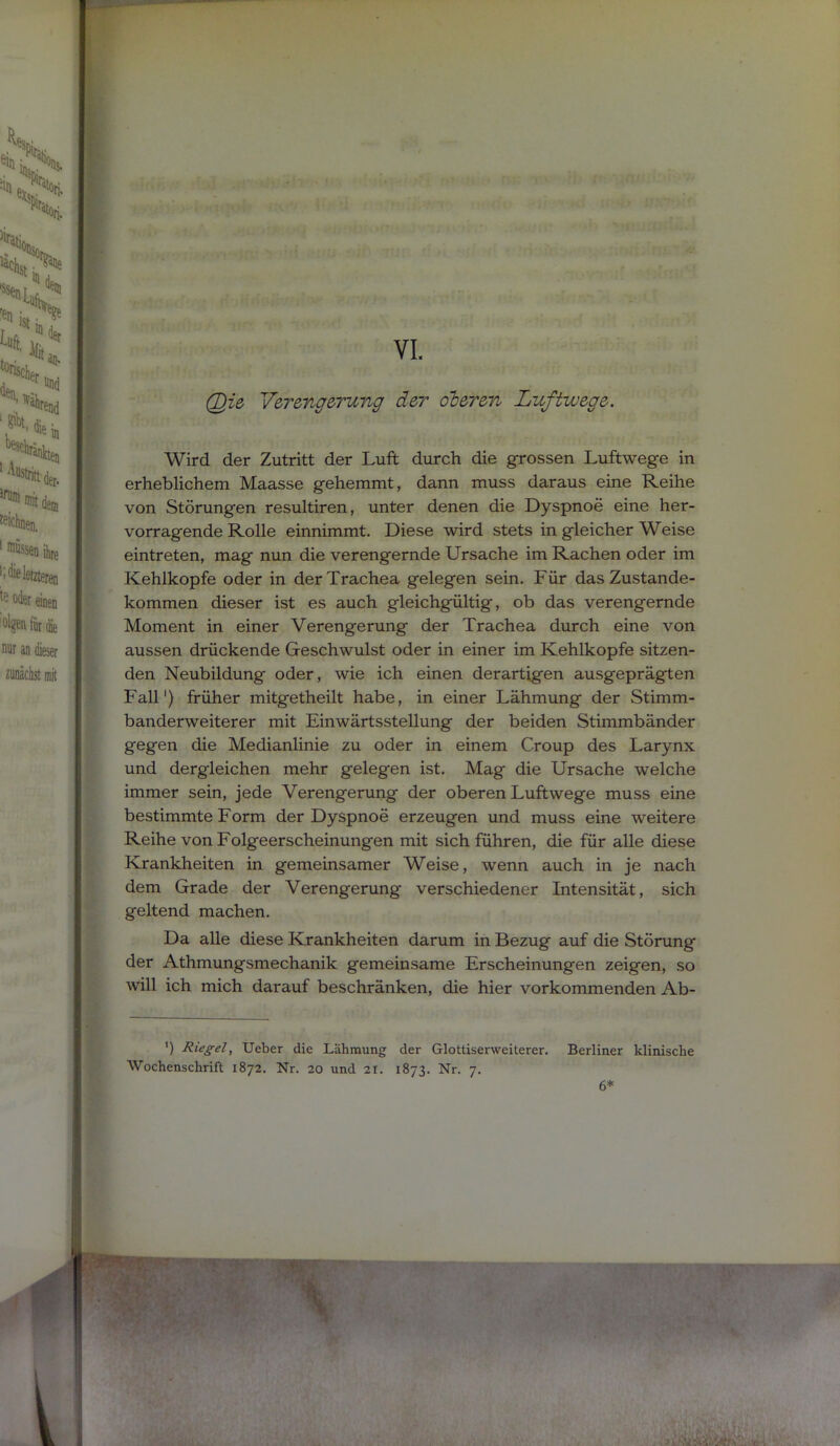 (^ie V&rmgerung der oterm Luftwege. Wird der Zutritt der Luft dturch die grossen Luftwege in erheblichem Maasse gehemmt, dann muss daraus eine Reihe von Störungen resultiren, unter denen die Dyspnoe eine her- vorragende Rolle einnimmt. Diese wird stets in gleicher Weise eintreten, mag nun die verengernde Ursache im Rachen oder im Kehlkopfe oder in der Trachea gelegen sein. Für das Zustande- kommen dieser ist es auch gleichgültig, ob das verengernde Moment in einer Verengerung der Trachea durch eine von aussen drückende Geschwulst oder in einer im Kehlkopfe sitzen- den Neubildung oder, wie ich einen derartigen ausgeprägten Fall') früher mitgetheilt habe, in einer Lähmung der Stimm- banderweiterer mit Einwärtsstellung der beiden Stimmbänder gegen die Medianlinie zu oder in einem Croup des Larynx und dergleichen mehr gelegen ist. Mag die Ursache welche immer sein, jede Verengerung der oberen Luftwege muss eine bestimmte Form der Dyspnoe erzeugen und muss eine weitere Reihe von Folgeerscheinungen mit sich führen, die für alle diese Krankheiten in gemeinsamer Weise, wenn auch in je nach dem Grade der Verengerung verschiedener Intensität, sich geltend machen. Da alle diese Krankheiten darum in Bezug auf die Störung der Athmungsmechanik gemeinsame Erscheinungen zeigen, so will ich mich darauf beschränken, die hier vorkommenden Ab-