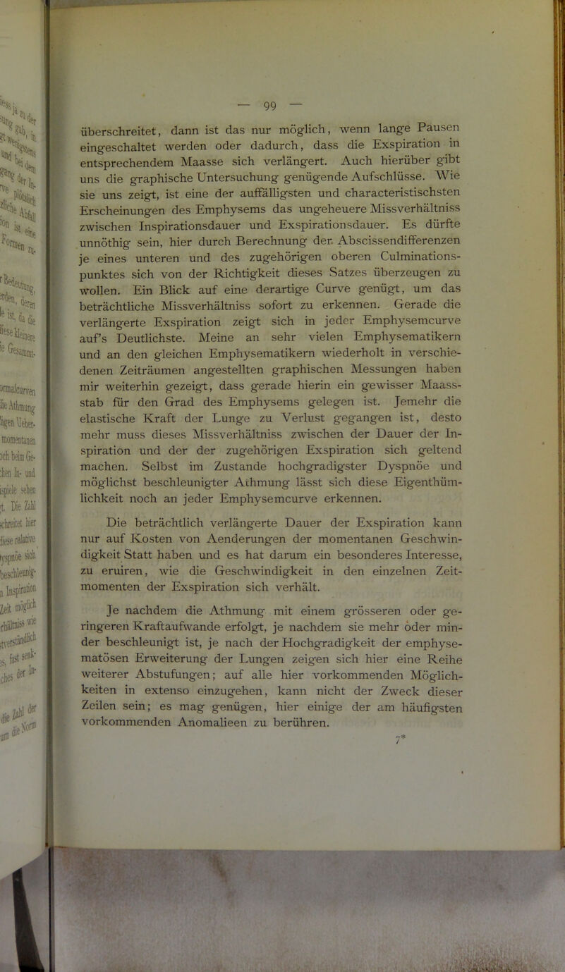 überschreitet, dann ist das nur möglich, wenn lange Pausen eingeschaltet werden oder dadurch, dass die Exspiration in entsprechendem Maasse sich verlängert. Auch hierüber gibt uns die graphische Untersuchung genügende Aufschlüsse. Wie sie uns zeigt, ist eine der auffälligsten und characteristischsten Erscheinungen des Emphysems das ungeheuere Missverhältniss zwischen Inspirationsdauer und Exspirationsdauer. Es dürfte unnöthig sein, hier durch Berechnung der. Abscissendifferenzen je eines unteren und des zugehörigen oberen Culminations- punktes sich von der Richtigkeit dieses Satzes überzeugen zu wollen. Ein Blick auf eine derartige Curve genügt, um das beträchtliche Missverhältniss sofort zu erkennen. Gerade die verlängerte Exspiration zeigt sich in jeder Emphysemcurve aufs Deutlichste. Meine an sehr vielen Emphysematikern und an den gleichen Emphysematikern wiederholt in verschie- denen Zeiträumen angestellten graphischen Messungen haben mir weiterhin gezeigt, dass gerade hierin ein gewisser Maass- stab für den Grad des Emphysems gelegen ist. Jemehr die elastische Kraft der Lunge zu Verlust gegangen ist, desto mehr muss dieses Missverhältniss zwischen der Dauer der In- spiration und der der zugehörigen Exspiration sich geltend machen. Selbst im Zustande hochgradigster Dyspnöe und möglichst beschleunigter Athmung lässt sich diese Eigenthüm- lichkeit noch an jeder Emphysemcurve erkennen. Die beträchtlich verlängerte Dauer der Exspiration kann nur auf Kosten von Aenderungen der momentanen Geschwin- digkeit Statt haben und es hat darum ein besonderes Interesse, zu eruiren, wie die Geschwindigkeit in den einzelnen Zeit- momenten der Exspiration sich verhält. Je nachdem die Athmung mit einem gTÖsseren oder ge- ringeren Kraftaufwande erfolgt, je nachdem sie mehr oder min- der beschleunigt ist, je nach der Hochgradigkeit der emphyse- matösen Erweiterung der Lungen zeigen sich hier eine Reihe weiterer Abstufungen; auf alle hier vorkommenden Möglich- keiten in extenso einzugehen, kann nicht der Zweck dieser Zeilen sein; es mag genügen, hier einige der am häufigsten vorkommenden Anomalieen zu berühren.