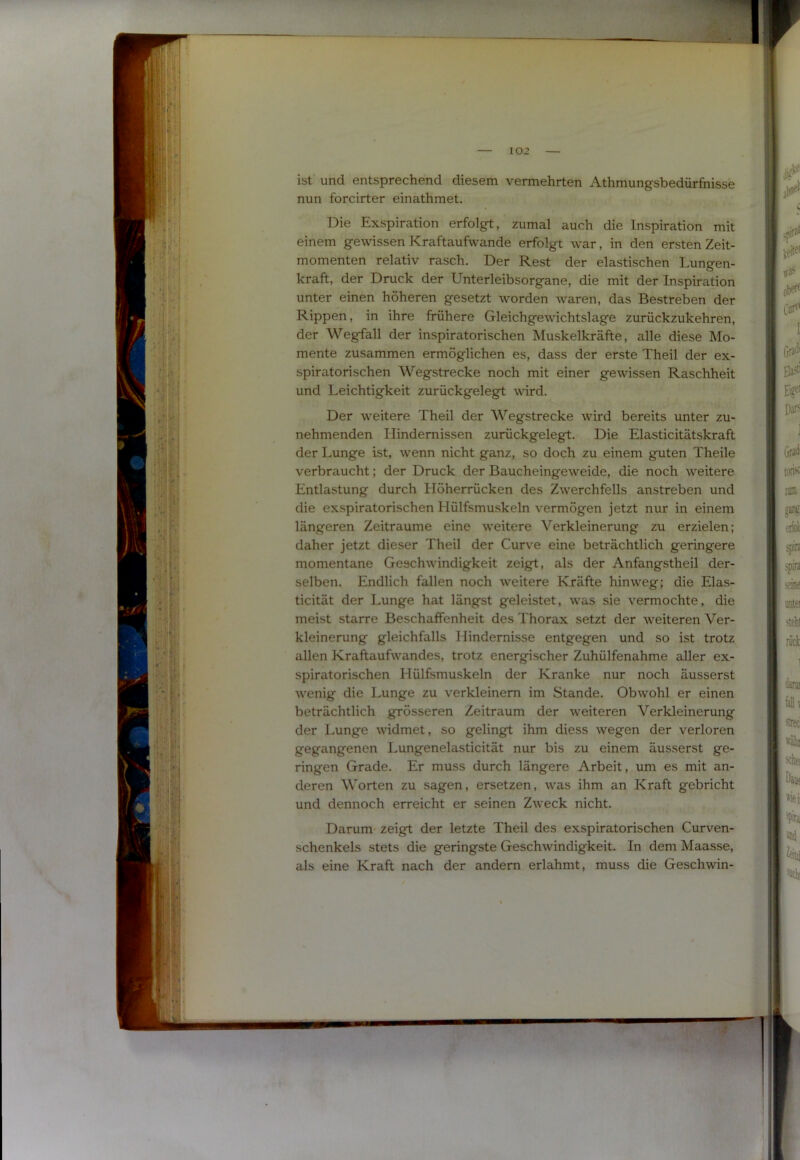 ist und entsprechend diesem vermehrten Athmungsbedürfnisse nun forcirter einathmet. Die Exspiration erfolgt, zumal auch die Inspiration mit einem gewissen Kraftaufwande erfolgt war, in den ersten Zeit- momenten relativ rasch. Der Rest der elastischen Lungen- kraft, der Druck der Unterleibsorgane, die mit der Inspiration unter einen höheren gesetzt worden Avaren, das Bestreben der Rippen, in ihre frühere Gleichgewichtslage zurückzukehren, der Wegfall der inspiratorischen Muskelkräfte, alle diese Mo- mente zusammen ermöglichen es, dass der erste Theil der ex- spiratorischen Wegstrecke noch mit einer gewissen Raschheit und Leichtigkeit zurückgelegt wird. Der weitere Theil der Wegstrecke wird bereits unter zu- nehmenden Hindernissen zurückgelegt. Die Elasticitätskraft der Lunge ist, wenn nicht ganz, so doch zu einem guten Theile verbraucht; der Druck der Baucheingeweide, die noch weitere Entlastung durch Höherrücken des Zwerchfells anstreben und die exspiratorischen Hülfsmuskeln vermögen jetzt nur in einem längeren Zeiträume eine weitere Verkleinerung zu erzielen; daher jetzt dieser Theil der Curve eine beträchtlich geringere momentane Geschwindigkeit zeigt, als der Anfangstheil der- selben. Endlich fallen noch weitere Kräfte hinweg; die Elas- ticität der Lunge hat längst geleistet, was sie vermochte, die meist starre Beschaffenheit des Thorax setzt der weiteren Ver- kleinerung gleichfalls Hindernisse entgegen und so ist trotz allen Kraftaufwandes, trotz energischer Zuhülfenahme aller ex- spiratorischen Hülfsmuskeln der Kranke nur noch äusserst wenig die Lunge zu verkleinern im Stande. Obwohl er einen beträchtlich grösseren Zeitraum der weiteren Verkleinerung der Lunge widmet, so gelingt ihm diess wegen der verloren gegangenen Lungenelasticität nur bis zu einem äusserst ge- ringen Grade. Er muss durch längere Arbeit, um es mit an- deren Worten zu sagen, ersetzen, was ihm an Kraft gebricht und dennoch erreicht er seinen Zweck nicht. Darum zeigt der letzte Theil des exspiratorischen Curven- schenkels stets die geringste Geschwindigkeit. In dem Maasse, als eine Kraft nach der andern erlahmt, muss die Geschwin- j I l 4