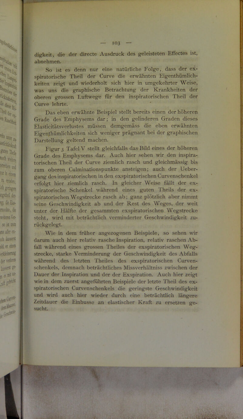 cligkeit, die der directe Ausdruck des geleisteten Effectes ist, abnehmen. So ist es denn nur eine natürliche Folge, dass der ex- spiratorische Theil der Curve die erwähnten Eigenthümlich- ! keiten zeigt und wiederholt sich hier in umgekehrter Weise, ^ was uns die graphische Betrachtung der Krankheiten der oberen grossen Luftwege für den inspiratorischen Theil der 1 Curve lehrte. Das eben erwähnte Beispiel stellt bereits einen der höheren Grade des Emphysems dar; in den gelinderen Graden dieses Elasticitätsverlustes müssen demgemäss die eben erwähnten Eigenthümlichkeiten sich weniger prägnant bei der graphischen Darstellung geltend machen. Figur 3 Tafel V stellt gleichfalls das Bild eines der höheren Grade des Emphysems dar. Auch hier sehen wir den inspira- torischen Theil der Curve ziemlich rasch und gleichmässig bis zum oberen Culminationspunkte ansteigen; auch der Ueber- gang des inspiratorischen in den exspiratorischen Curvenschenkel erfolgt hier ziemlich rasch. In gleicher Weise fällt der ex- spiratorische Schenkel während eines guten Theils der ex- spiratorischen Wegstrecke rasch ab; ganz plötzlich aber nimmt seine Geschwindigkeit ab und der Rest des Weges, der weit unter der Hälfte der gesummten exspiratorischen Wegstrecke steht, wird mit beträchtlich verminderter Geschwindigkeit zu- rückgelegt. Wie in dem früher angezogenen Beispiele, so sehen wir darum auch hier relativ rasche Inspiration, relativ raschen Ab- fall während eines grossen Theiles der exspiratorischen Weg- strecke, starke Verminderung der Geschwindigkeit des Abfalls während des letzten Theiles des exspiratorischen Curven- schenkels, demnach beträchtliches Missverhältniss zwischen der Dauer der Inspiration und der der Exspiration. Auch hier zeigt wie in dem zuerst angeführten Beispiele der letzte Theil des ex- spiratorischen CurvenSchenkels die geringste Geschwindigkeit und wird auch hier wieder durch eine beträchtlich längere Zeitdauer die Einbusse an elastischer Kraft zu ersetzen ge- sucht.