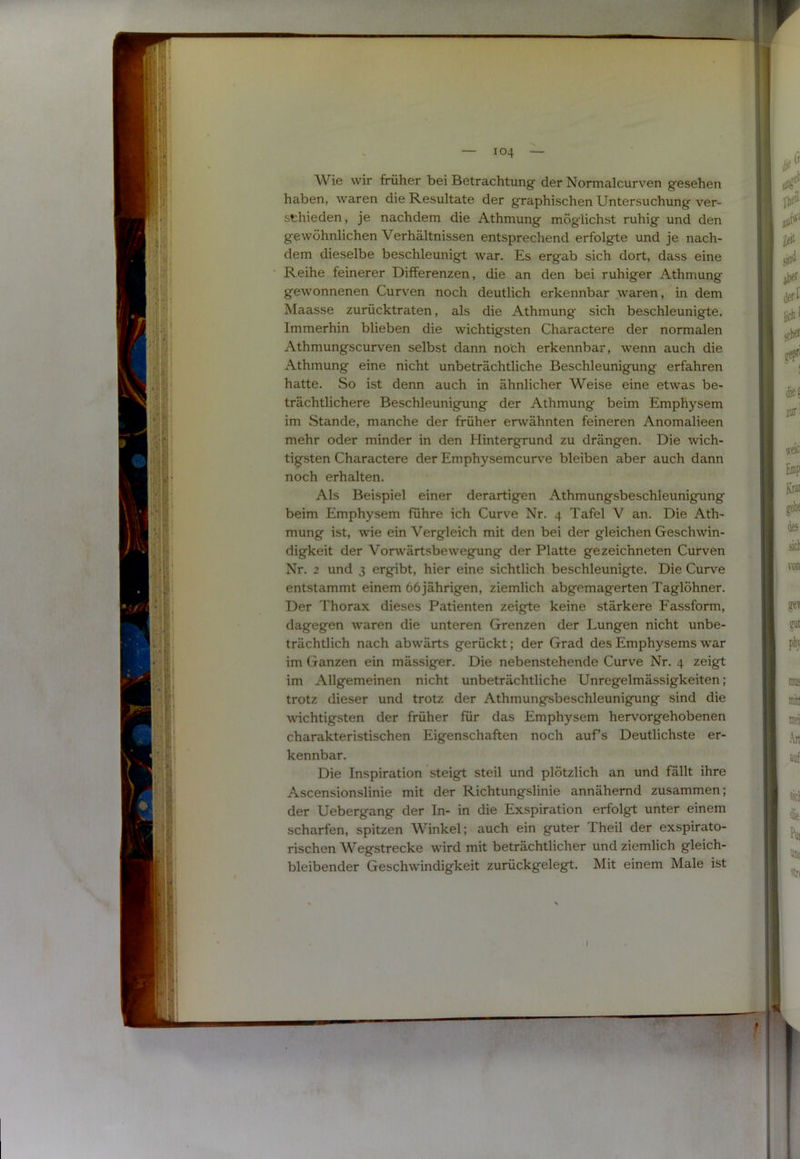 Wie wir früher bei Betrachtung der Normalcurven gesehen haben, waren die Resultate der graphischen Untersuchung ver- schieden, je nachdem die Athmung möglichst ruhig und den gewöhnlichen Verhältnissen entsprechend erfolgte und je nach- dem dieselbe beschleunigt war. Es ergab sich dort, dass eine Reihe feinerer Differenzen, die an den bei ruhiger Athmung gewonnenen Curven noch deutlich erkennbar waren, in dem Maasse zurücktraten, als die Athmung* sich beschleunigte. Immerhin blieben die wichtigsten Charactere der normalen Athmungscurven selbst dann noch erkennbar, wenn auch die Athmung eine nicht unbeträchtliche Beschleunigung erfahren hatte. So ist denn auch in ähnlicher Weise eine etwas be- trächtlichere Beschleunigung der Athmung beim Emphysem im Stande, manche der früher erwähnten feineren Anomalieen mehr oder minder in den Hintergrund zu drängen. Die wich- tigsten Charactere der Emphysemcurve bleiben aber auch dann noch erhalten. Als Beispiel einer derartigen Athmungsbeschleunigung beim Emphysem führe ich Curve Nr. 4 Tafel V an. Die Ath- mung ist, wie ein Vergleich mit den bei der gleichen Geschwin- digkeit der Vorwärtsbewegung der Platte gezeichneten Curven Nr. 2 und 3 ergibt, hier eine sichtlich beschleunigte. Die Curve entstammt einem 66 jährigen, ziemlich abgemagerten Taglöhner. Der Thorax dieses Patienten zeigte keine stärkere Fassform, dagegen waren die unteren Grenzen der Lungen nicht unbe- trächtlich nach abwärts gerückt; der Grad des Emphysems war im Ganzen ein mässiger. Die nebenstehende Curve Nr. 4 zeigt im Allgemeinen nicht unbeträchtliche Unregelmässigkeiten; trotz dieser und trotz der Athmungsbeschleunigung sind die wichtigsten der früher für das Emphysem hervorgehobenen charakteristischen Eigenschaften noch auf’s Deutlichste er- kennbar. Die Inspiration steigt steil und plötzlich an und fällt ihre Ascensionslinie mit der Richtungslinie annähernd zusammen; der Uebergang der In- in die Exspiration erfolgt unter einem scharfen, spitzen Winkel; auch ein guter Theil der exspirato- rischen Wegstrecke wird mit beträchtlicher und ziemlich gleich- bleibender Geschwindigkeit zurückgelegt. Mit einem Male ist