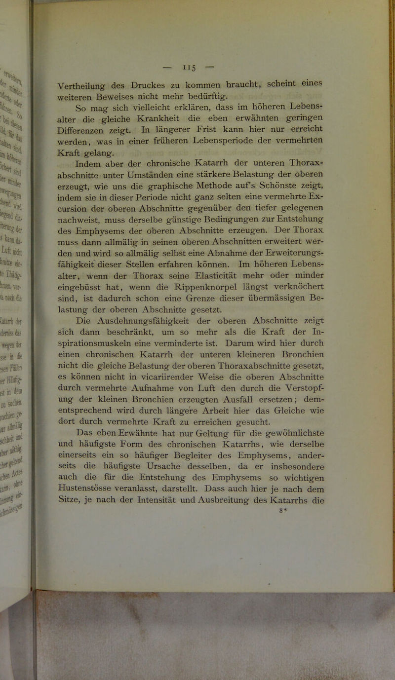 Vertheilung des Druckes zu kommen braucht, scheint eines weiteren Beweises nicht mehr bedürftig. So mag sich vielleicht erklären, dass im höheren Lebens- alter die gleiche Krankheit die eben erwähnten geringen Differenzen zeigt. In längerer Frist kann hier nur erreicht werden, was in einer früheren Lebensperiode der vermehrten Kraft gelang. Indem aber der chronische Katarrh der unteren Thorax- abschnitte unter Umständen eine stärkere Belastung der oberen erzeugt, wie uns die graphische Methode aufs Schönste zeigt, indem sie in dieser Periode nicht ganz selten eine vermehrte Ex- cursion der oberen Abschnitte gegenüber den tiefer gelegenen nachweist, muss derselbe günstige Bedingningen zur Entstehung des Emphysems der oberen Abschnitte erzeugen. Der Thorax muss dann allmälig in seinen oberen Abschnitten erweitert wer- den und wird so allmälig selbst eine Abnahme der Erweiterungs- fähigkeit dieser Stellen erfahren können. Im höheren Lebens- alter, wenn der Thorax seine Elasticität mehr oder minder eingebüsst hat, wenn die Rippenknorpel längst verknöchert sind, ist dadurch schon eine Grenze dieser übermässigen Be- lastung der oberen Abschnitte gesetzt. Die Ausdehnungsfähigkeit der oberen Abschnitte zeigt sich dann beschränkt, um so mehr als die Kraft der In- spirationsmuskeln eine verminderte ist. Darum wird hier durch einen chronischen Katarrh der unteren kleineren Bronchien nicht die gleiche Belastung der oberen Thoraxabschnitte gesetzt, es können nicht in vicariirender Weise die oberen Abschnitte durch vermehrte Aufnahme von Luft den durch die Verstopf- ung der kleinen Bronchien erzeugten Ausfall ersetzen; dem- entsprechend wird durch längere Arbeit hier das Gleiche wie dort durch vermehrte Kraft zu erreichen gesucht. Das eben Erwähnte hat nur Geltung für die gewöhnlichste und häufigste Form des chronischen Katarrhs, wie derselbe einerseits ein so häufiger Begleiter des Emphysems, ander- seits die häufigste Ursache desselben, da er insbesondere auch die für die Entstehung des Emphysems so wichtigen Hustenstösse veranlasst, darstellt. Dass auch hier je nach dem Sitze, je nach der Intensität und Ausbreitung des Katarrhs die 8*
