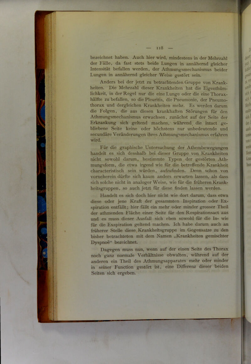 s» I — II8 — bezeichnet haben. Auch hier wird, mindestens in der Mehrzahl der Fälle, da fast stets beide Lungen in annähernd gleicher Intensität befallen werden, der Athmungsmechanismus beider Lungen in annähernd gleicher Weise gestört sein. Anders bei der jetzt zu betrachtenden Gruppe von Krank- heiten. Die Mehrzahl dieser Krankheiten hat die Eigenthüm- lichkeit, in der Regel nur die eine Lunge oder die eine Thorax- hälfte zu befallen, so die Pleuritis, die Pneumonie, der Pneumo- thorax und dergleichen Krankheiten mehr. Es werden darum die Folgen, die aus diesen krankhaften Störungen für den Athmungsmechanismus erwachsen, zunächst auf der Seite der Erkrankung sich geltend machen, während die intact ge- bliebene Seite keine oder höchstens nur unbedeutende und secundäre Veränderungen ihres Athmungsmechanismus erfahren wird. Für die graphische Untersuchung der Athembewegungen handelt es sich desshalb bei dieser Gruppe von Krankheiten nicht sowohl darum, bestimmte T^'pen der gestörten Ath- mungsform, die etwa irgend wie für die betreffende Krankheit characteristisch sein würden, aufzufinden. Denn schon von vorneherein dürfte sich kaum anders erwarten lassen, als dass sich solche nicht in analoger Weise, wie für die früheren Krank- heitsgruppen, so auch jetzt für diese finden lassen werden. Handelt es sich doch hier nicht wie dort darum, dass etwa diese oder jene Kraft der gesammten Inspiration oder Ex- spiration entfällt; hier fällt ein mehr oder minder grosser Theil der athnienden Fläche einer Seite für den Respirationsact aus und es muss dieser Ausfall sich eben sowohl für die In- wie für die Exspiration geltend machen. Ich habe darum auch an früherer Stelle diese,Krankheitsgruppe im Gegensätze zu den bisher betrachteten mit dem Namen „Krankheiten gemischter Dyspnoe“ bezeichnet. Dagegen muss nun, wenn auf der einen Seite des Thorax noch ganz normale Verhältnisse obwalten, während auf der anderen ein Theil des Athmungsapparates mehr oder minder in seiner Function gestört ist, eine Differenz dieser beiden Seiten sich ergeben.