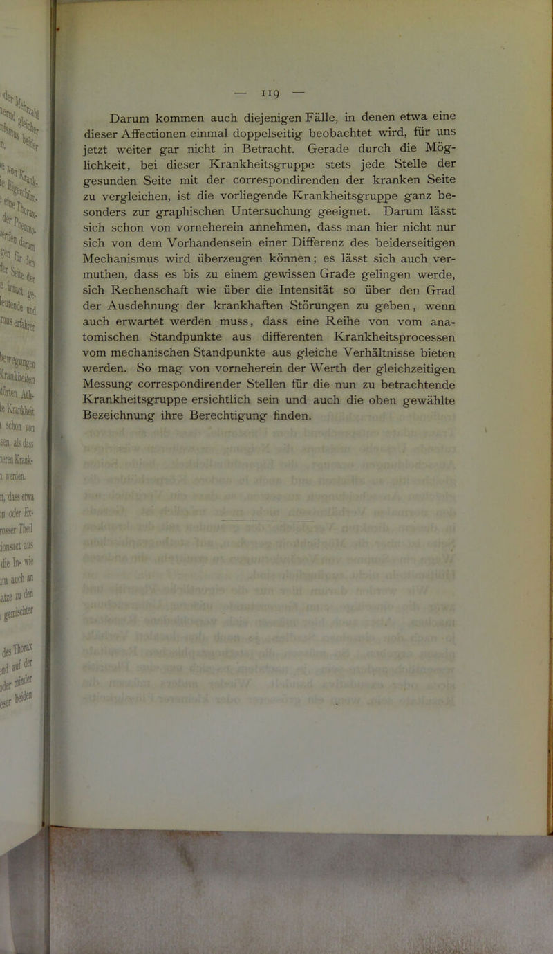 Darum kommen auch diejenigen Fälle, in denen etwa eine dieser Affectionen einmal doppelseitig beobachtet wird, für uns jetzt weiter gar nicht in Betracht. Gerade durch die Mög- lichkeit, bei dieser Krankheitsgruppe stets jede Stelle der gesunden Seite mit der correspondirenden der kranken Seite zu vergleichen, ist die vorliegende Krankheitsgruppe ganz be- sonders zur graphischen Untersuchung geeignet. Darum lässt sich schon von vorneherein annehmen, dass man hier nicht nur sich von dem Vorhandensein einer Differenz des beiderseitigen Mechanismus wird überzeugen können; es lässt sich auch ver- muthen, dass es bis zu einem gewissen Grade gelingen werde, sich Rechenschaft wie über die Intensität so über den Grad der Ausdehnung der krankhaften Störungen zu geben, wenn auch erwartet werden muss, dass eine Reihe von vom ana- tomischen Standpunkte aus differenten Krankheitsprocessen vom mechanischen Standpunkte aus gleiche Verhältnisse bieten werden. So mag von vorneherein der Werth der gleichzeitigen Messung correspondirender Stellen für die nun zu betrachtende Krankheitsgruppe ersichtlich sein und auch die oben gewählte Bezeichnung ihre Berechtigung finden.