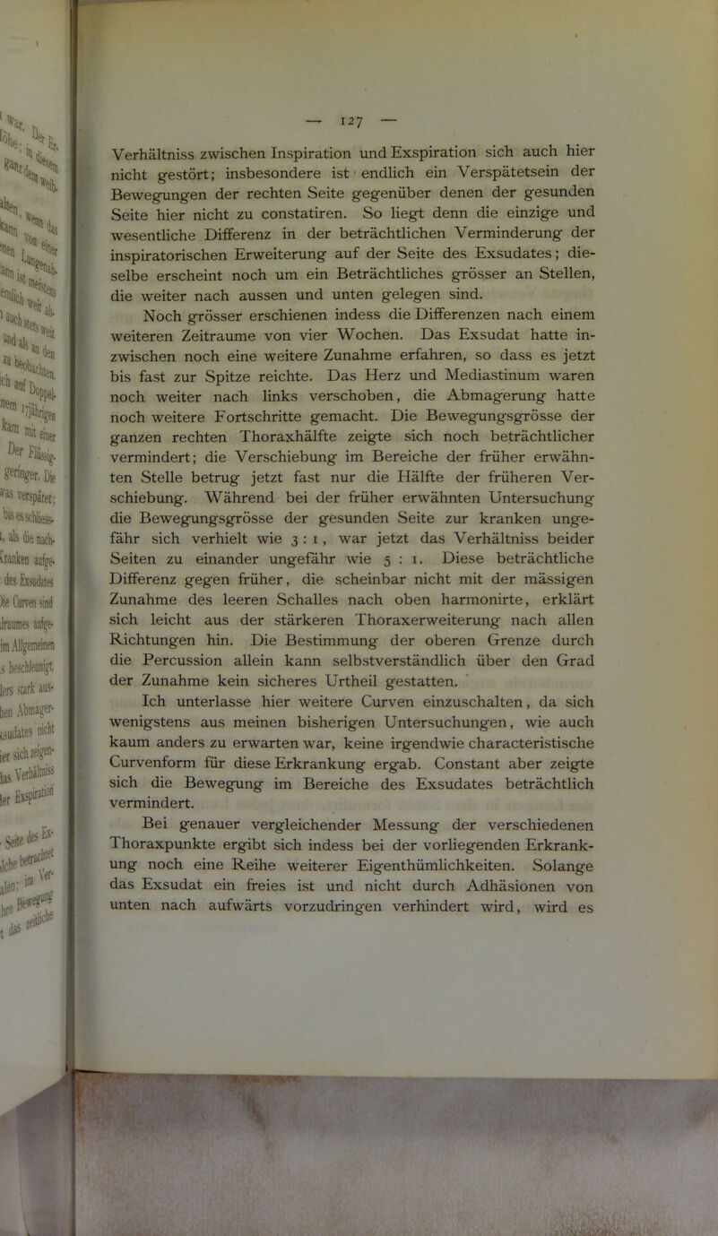 F A Verhältniss zwischen Inspiration und Exspiration sich auch hier ■ nicht gestört; insbesondere ist • endlich ein Verspätetsein der B Bewegungen der rechten Seite gegenüber denen der gesunden B Seite hier nicht zu constatiren. So liegt denn die einzige und m wesentliche Differenz in der beträchtlichen Verminderung der ff inspiratorischen Erweiterung auf der Seite des Exsudates; die- K selbe erscheint noch um ein Beträchtliches grösser an Stellen, » die weiter nach aussen und unten gelegen sind. 8 Noch grösser erschienen indess die Differenzen nach einem ■ weiteren Zeiträume von vier Wochen. Das Exsudat hatte in- m zwischen noch eine weitere Zunahme erfahren, so dass es jetzt bis fast zur Spitze reichte. Das Herz imd Mediastinum waren ' noch weiter nach links verschoben, die Abmagerung hatte noch weitere Fortschritte gemacht. Die Bewegungsgrösse der ganzen rechten Thoraxhälfte zeigte sich noch beträchtlicher i vermindert; die Verschiebung im Bereiche der früher erwähn- ten Stelle betrug jetzt fast nur die Hälfte der früheren Ver- schiebung. Während bei der früher erwähnten Untersuchung die Bewegungsgrösse der gesunden Seite zur kranken unge- fähr sich verhielt wie 3:1, war jetzt das Verhältniss beider ^ Seiten zu einander ungefähr wie 5:1. Diese beträchtliche Differenz gegen früher, die scheinbar nicht mit der mässigen Zunahme des leeren Schalles nach oben harmonirte, erklärt sich leicht aus der stärkeren Thoraxerweiterung nach allen ‘ Richtungen hin. Die Bestimmung der oberen Grenze durch die Percussion allein kann selbstverständlich über den Grad der Zunahme kein sicheres Urtheil gestatten. Ich unterlasse hier weitere Curven einzuschalten, da sich wenigstens aus meinen bisherigen Untersuchungen, wie auch kaum anders zu erwarten war, keine irgendwie characteristische Curvenform für diese Erkrankung ergab. Constant aber zeigte sich die Bewegung im Bereiche des Exsudates beträchtlich vermindert. Bei genauer vergleichender Messung der verschiedenen Thoraxpunkte ergibt sich indess bei der vorliegenden Erkrank- ung noch eine Reihe weiterer Eigenthümlichkeiten. Solange das Exsudat ein freies ist und nicht durch Adhäsionen von unten nach aufwärts vorzudringen verhindert wird, wird es y.