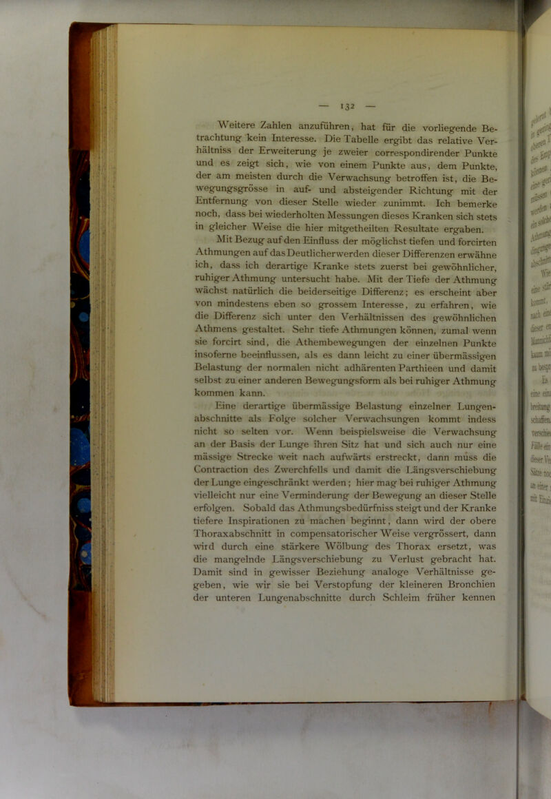 Weitere Zahlen anzuführen, hat für die vorlieg'ende Be- trachtung’ kein Interesse. Die Tabelle erg’ibt das relative Ver- hältniss der Erweiterung je zweier correspondirender Punkte und es zeigt sich, wie von einem Punkte aus, dem Punkte, der am meisten durch die Verwachsung betroffen ist, die Be- wegungsgrösse in auf- und absteigender Richtung mit der Entfernung von dieser Stelle wieder zunimmt. Ich bemerke noch, dass bei wiederholten Messungen dieses Kranken sich stets in gleicher Weise die hier mitgetheilten Resultate ergaben. Mit Bezug auf den Einfluss der möglichst tiefen und forcirten Athmungen auf das Deutlicher werden dieser Differenzen erwähne ich, dass ich derartige Kranke stets zuerst bei gewöhnlicher, ruhiger Athmung untersucht habe. Mit der Tiefe der Athmung wächst natürlich die beiderseitige Differenz; es erscheint aber von mindestens eben so grossem Interesse, zu erfahren, wie die Differenz sich unter den Verhältnissen des gewöhnlichen Athmens gestaltet. Sehr tiefe Athmungen können, zumal wenn sie forcirt sind, die Athembewegungen der einzelnen Punkte insofeme beeinflussen, als es dann leicht zu einer übermässigen Belastung der normalen nicht adhärenten Parthieen und damit selbst zu einer anderen Bewegungsform als bei ruhiger Athmung kommen kann. Eine derartige übermässige Belastung einzelner Lungen- abschnitte als Folge solcher Verwachsungen kommt indess nicht so selten vor. Wenn beispielsweise die Verwachsung an der Basis der Lunge ihren Sitz hat und sich auch nur eine mässige .Strecke weit nach aufwärts erstreckt, dann muss die Contraction des Zwerchfells und damit die Längsverschiebung der Lunge eingeschränkt werden; hier mag bei ruhiger Athmung vielleicht nur eine Verminderung der Bewegung an dieser Stelle erfolgen. Sobald das Athmungsbedürfniss steigt und der Kranke tiefere Inspirationen zu machen beginnt, dann wird der obere Thoraxabschnitt in compensatorischer Weise vergrössert, dann wird durch eine stärkere Wölbung des Thorax ersetzt, was die mangelnde Längsverschiebung zu Verlust gebracht hat. Damit sind in gewisser Beziehung analoge Verhältnisse ge- geben, wie wir sie bei Verstopfung der kleineren Bronchien der unteren Lungenabschnitte durch Schleim früher kennen