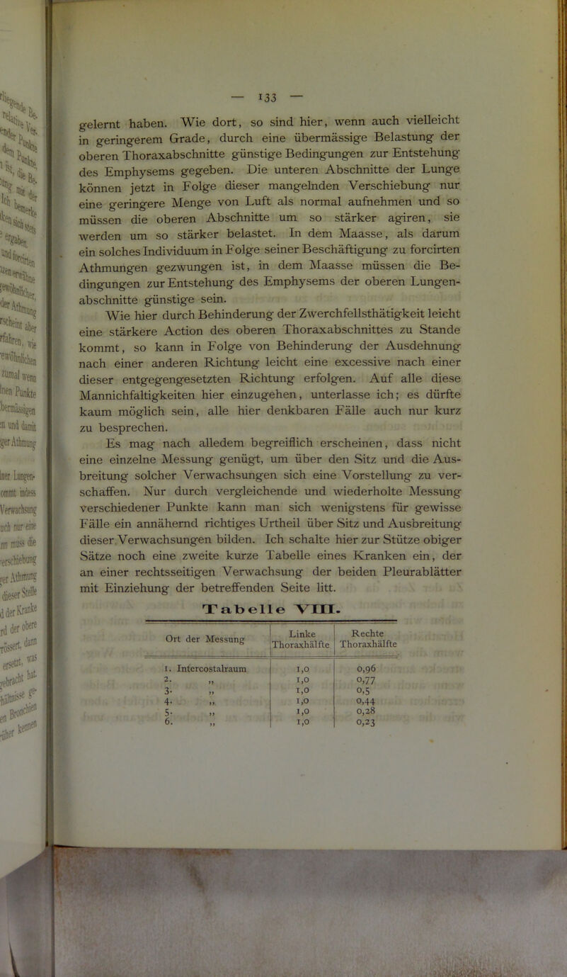 gelernt haben. Wie dort, so sind hier, wenn auch vielleicht in geringerem Grade, durch eine übermässige Belastung der oberen Thoraxabschnitte günstige Bedingungen zur Entstehung des Emphysems gegeben. Die unteren Abschnitte der Lunge können jetzt in Folge dieser mangelnden Verschiebung nur eine geringere Menge von Luft als normal aufnehmen und so müssen die oberen Abschnitte um so stärker agiren, sie werden um so stärker belastet. In dem Maasse, als darum ein solches Individuum in Folge seiner Beschäftigung zu forcirten Athmungen gezwungen ist, in dem Maasse müssen die Be- dingungen zur Entstehung des Emphysems der oberen Lungen- abschnitte günstige sein. Wie hier durch Behinderung der Zwerchfellsthätigkeit leicht eine stärkere Action des oberen Thoraxabschnittes zu Stande kommt, so kann in Folge von Behinderung der Ausdehnung nach einer anderen Richtung leicht eine excessive nach einer dieser entgegengesetzten Richtung erfolgen. Auf alle diese Mannichfaltigkeiten hier einzugehen, unterlasse ich; es dürfte kaum möglich sein, alle hier denkbaren Fälle auch nur kurz zu besprechen. Es mag nach alledem begreiflich erscheinen, dass nicht eine einzelne Messung genügt, um über den Sitz und die Aus- breitimg solcher Verwachsungen sich eine Vorstellung zu ver- schaffen. Nur durch vergleichende und wiederholte Messung verschiedener Punkte kann man sich wenigstens für gewisse Fälle ein annähernd richtiges Urtheil über Sitz und Ausbreitimg dieser .Verwachsungen bilden. Ich schalte hier zur Stütze obiger Sätze noch eine zweite kurze Tabelle eines Kranken ein, der an einer rechtsseitigen Verwachsung der beiden Pleurablätter mit Einziehung der betreffenden Seite litt. Tabelle VIII. Ort der Messung Linke Thoraxliälfte Rechte Thoraxhälfte I. Intercostalraum 1,0 0,96 •2 1,0 0.77 3- 1,0 0,5 4- 1,0 0,44 5- 1,0 0,28 6. 1,0 0,23