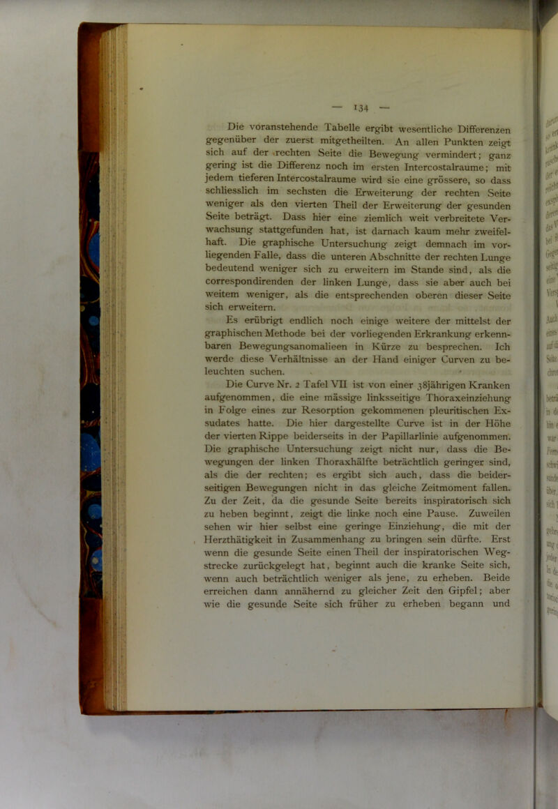 — 134 — Die voranstehende Tabelle ergibt wesentliche Differenzen gegenüber der zuerst mitgetheilten. An allen Punkten zeigt sich auf der »rechten Seite die Bewegung vermindert; ganz gering ist die Differenz noch im ersten Intercostalraume; mit jedem tieferen Intercostalraume wird sie eine grössere, so dass schliesslich im sechsten die Erweiterung der rechten Seite weniger als den vierten Theil der Erweiterung der gesunden Seite beträgt. Dass hier eine ziemlich weit verbreitete Ver- wachsung stattgefunden hat, ist darnach kaum mehr zweifel- haft. Die graphische Untersuchung zeigt demnach im vor- liegenden Falle, dass die unteren Abschnitte der rechten Lunge bedeutend weniger sich zu erweitern im Stande sind, als die correspondirenden der linken I.unge, dass sie aber auch bei weitem weniger, als die entsprechenden oberen dieser Seite sich erweitern. Es erübrigt endlich noch einige weitere der mittelst der graphischen Methode bei der vorliegenden Erkrankung erkenn- baren Bewegungsanomalieen in Kürze zu besprechen. Ich werde diese Verhältnisse an der Hand einiger Curven zu be- leuchten suchen. Die Curve Nr. 2 Tafel VII ist von einer 38jährigen Kranken aufgenommen, die eine mässige linksseitige Thoraxeinziehung in Folge eines zur Resorption gekommenen pleuritischen Ex- sudates hatte. Die hier dargestellte Curve ist in der Höhe der vierten Rippe beiderseits in der Papillarlinie aufgenommen. Die graphische Untersuchung zeigt nicht nur, dass die Be- wegungen der linken Thoraxhälfte beträchtlich geringer sind, als die der rechten; es ergibt sich auch, dass die beider- seitigen Bewegungen nicht in das gleiche Zeitmoment fallen. Zu der Zeit, da die gesunde Seite bereits inspiratorisch sich zu heben beginnt, zeigt die linke noch eine Pause. Zuweilen sehen wnr hier selbst eine geringe Einziehung, die mit der Herzthätigkeit in Zusammenhang zu bringen sein dürfte. Erst wenn die gesunde Seite einen Theil der inspiratorischen Weg- strecke zurückgelegt hat, beginnt auch die kranke Seite sich, wenn auch beträchtlich weniger als jene, zu erheben. Beide erreichen dann annähernd zu gleicher Zeit den Gipfel; aber wie die gesunde Seite sich früher zu erheben begann und .‘■’i 1