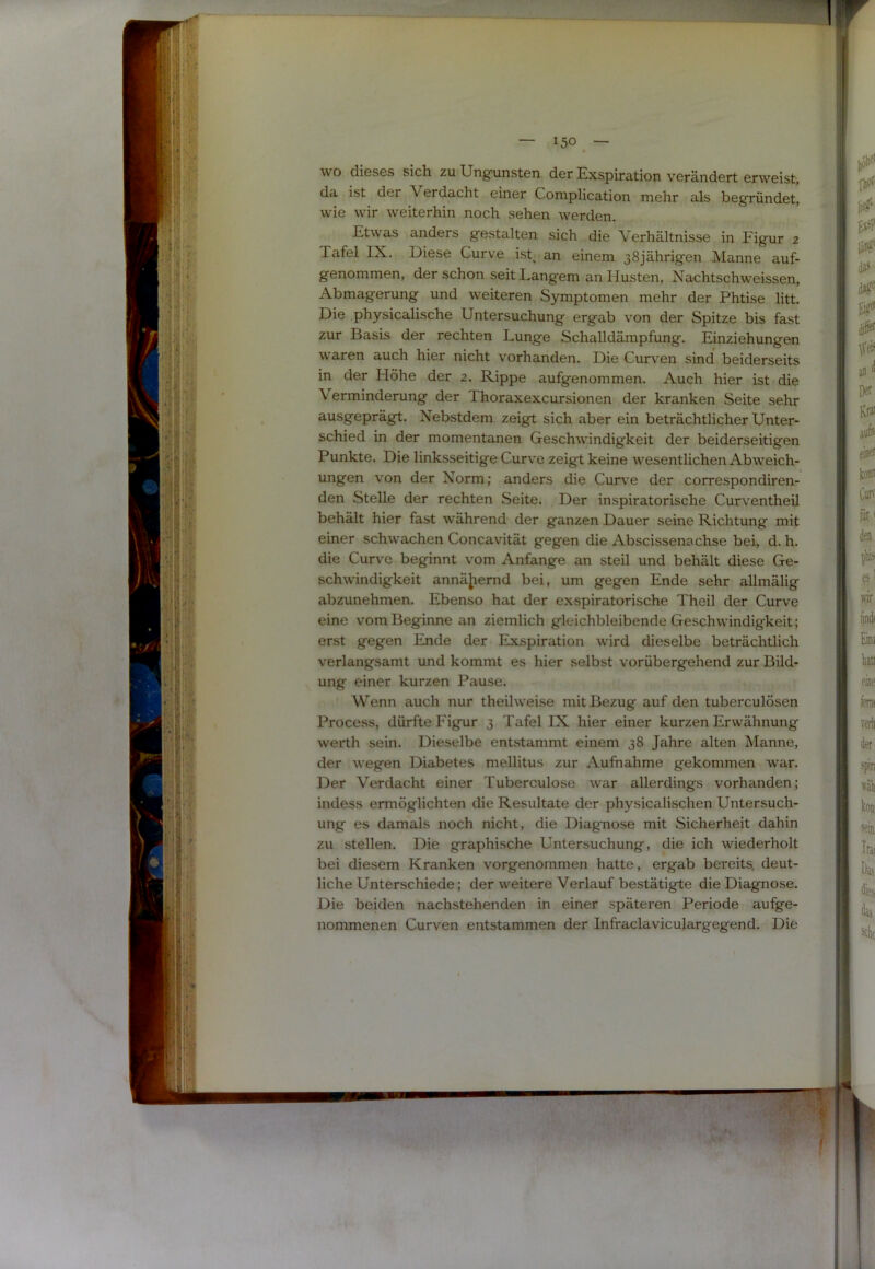 wo dieses sich zu Ungunsten der Exspiration verändert erweist, da ist der Verdacht einer Complication mehr als begründet, wie wir weiterhin noch sehen werden. Etwas anders gestalten sich die Verhältnisse in Figur 2 Tafel IX. Diese Curve ist^ an einem 38jährigen Manne auf- genommen, der schon seit Langem an Husten, Nachtschweissen, Abmagerung und weiteren Symptomen mehr der Phtise litt. Die physicalische Untersuchung ergab von der Spitze bis fast zur Basis der rechten Lunge Schalldämpfung. Einziehungen waren auch hier nicht vorhanden. Die Curven sind' beiderseits in der Höhe der 2. Rippe aufgenommen. Auch hier ist die Verminderung der Thoraxexcursionen der kranken Seite sehr ausgeprägt. Nebstdem zeigt sich aber ein beträchtlicher Unter- schied in der momentanen Geschwindigkeit der beiderseitigen Punkte. Die linksseitige Curve zeigt keine wesentlichen Ab weich- ungen von der Norm; anders die Curve der correspondiren- den Stelle der rechten Seite. Der inspiratorische Curventheil behält hier fast während der ganzen Dauer seine Richtung mit einer schwachen Concavität gegen die Abscissenachse bei, d. h. die Curve beginnt vom Anfänge an steil und behält diese Ge- schwindigkeit annäjiemd bei, um gegen Ende sehr allmälig abzunehmen. Ebenso hat der exspiratorische Theil der Curve eine vom Beginne an ziemlich gleichbleibende Geschwindigkeit; erst gegen Ende der Exspiration wird dieselbe beträchtlich verlangsamt und kommt es hier selbst vorübergehend zur Bild- ung einer kurzen Pause. Wenn auch nur theilweise mit Bezug auf den tuberculösen Process, dürfte Figur 3 Tafel IX hier einer kurzen Erwähnung werth sein. Dieselbe entstammt einem 38 Jahre alten Manne, der wegen Diabetes mellitus zur Aufnahme gekommen war. Der Verdacht einer Tuberculose war allerdings vorhanden; indess ermöglichten die Resultate der physicalischen Untersuch- ung es damals noch nicht, die Diagnose mit Sicherheit dahin zu stellen. Die graphische Untersuchung, die ich wiederholt bei diesem Kranken vorgenommen hatte, ergab bereits, deut- liche Unterschiede; der weitere Verlauf bestätigte die Diagnose. Die beiden nachstehenden in einer späteren Periode aufge- nommenen Curven entstammen der Infraclaviculargegend. Die