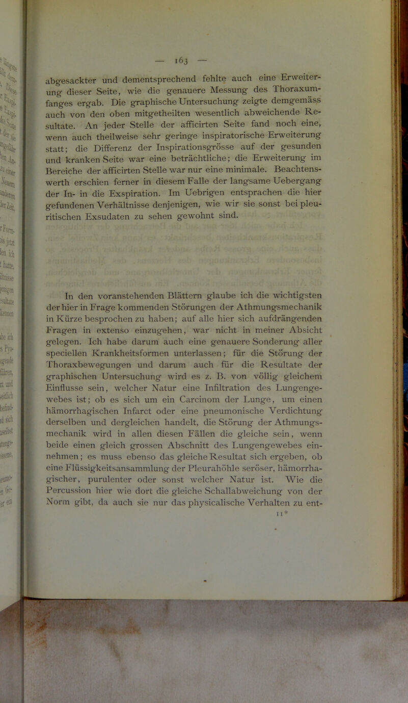 abgesackter und dementsprechend fehlte auch eine Erweiter- ung dieser Seite, wie die genauere Messung des Thoraxum- fanges ergab. Die graphische Untersuchung zeigte demgemäss auch von den oben mitgetheilten wesentlich abweichende Re- sultate. An jeder Stelle der afficirten Seite fand noch eine, wenn auch theilweise sehr geringe inspiratorische Erweiterung statt; die Differenz der Inspirationsgrösse auf der gesunden und kranken Seite war eine beträchtliche; die Erweiterung im Bereiche der afficirten Stelle war nur eine minimale. Beachtens- werth erschien ferner in diesem Falle der langsame Uebergang der In- in die Exspiration. Im Uebrigen entsprachen die hier gefundenen Verhältnisse denjenigen, wie wir sie sonst bei pleu- ritischen Exsudaten zu sehen gewohnt sind. In den voranstehenden Blättern glaube ich die wichtigsten der hier in Frage kommenden Störungen der Athmungsmechanik in Kürze besprochen zu haben; auf alle hier sich aufdrängenden Fragen in extenso einzugehen, war nicht in meiner Absicht gelegen. Ich habe darum auch eine genauere Sonderung aller speciellen Krankheitsformen unterlassen; für die Störung der Thoraxbewegfungen und darum auch für die Resultate der graphischen Untersuchung wird es z. B. von völlig gleichem Einflüsse sein, welcher Natur eine Infiltration des Lungenge- webes ist; ob es sich um ein Carcinom der Lunge, um einen hämorrhagischen Infarct oder eine pneumonische Verdichtung derselben und dergleichen handelt, die Störung der Athmungs- mechanik wird in allen diesen Fällen die gleiche sein, wenn beide einen gleich grossen Abschnitt des Lungengewebes ein- nehmen; es muss ebenso das gleiche Resultat sich ergeben, ob eine Flüssigkeitsansammlung der Pleurahöhle seröser, hämorrha- gischer, purulenter oder sonst welcher Natur ist. Wie die Percussion hier wie dort die gleiche Schallabweichung von der Norm gibt, da auch sie nur das physicalische Verhalten zu ent-