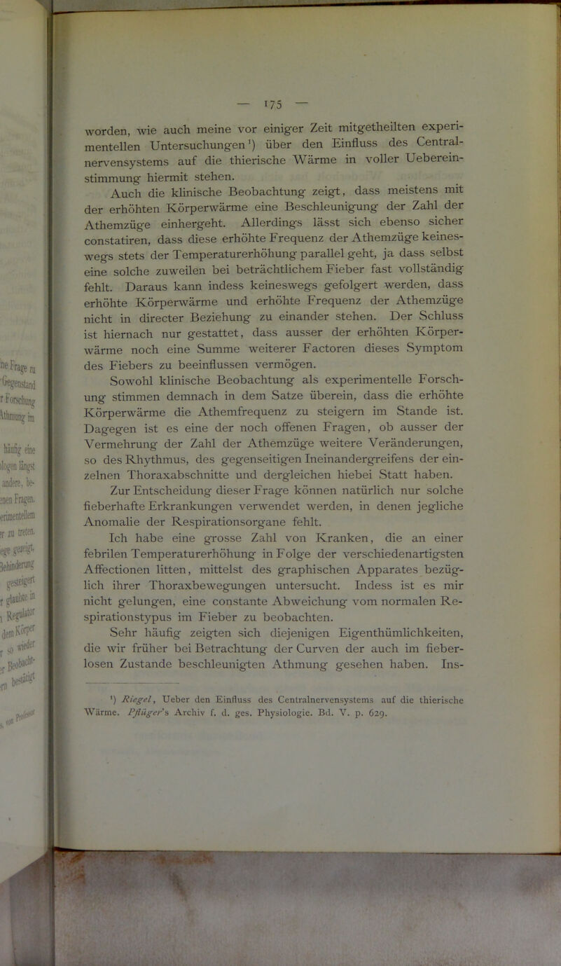 II I : worden, wie a,uch meine vor einig’er Zeit mitg'etheilten experi- mentellen Untersuchungen’) über den Einfluss des Central- nerv'ensystems auf die thierische Wärme in voller Ueberein- stimmung hiermit stehen. Auch die klinische Beobachtung zeigt, dass meistens mit der erhöhten Körperwärme eine Beschleunigung der Zahl der Athemzüge einhergeht. Allerdings lässt sich ebenso sicher constatiren, dass diese erhöhte Frequenz der Athemzüge keines- wegs stets der Temperaturerhöhung parallel geht, ja dass selbst eine solche zuweilen bei beträchtlichem Fieber fast vollständig fehlt. Daraus kann indess keineswegs gefolgert werden, dass erhöhte Körperwärme und erhöhte Frequenz der Athemzüge nicht in directer Beziehung zu einander stehen. Der Schluss ist hiernach nur gestattet, dass ausser der erhöhten Körper- wärme noch eine Summe weiterer Factoren dieses Symptom des Fiebers zu beeinflussen vermögen. Sowohl klinische Beobachtung als experimentelle Forsch- ung stimmen demnach in dem Satze überein, dass die erhöhte Körperwärme die Athemfrequenz zu steigern im Stande ist. Dagegen ist es eine der noch offenen Fragen, ob ausser der Vermehrung der Zahl der Athemzüge weitere Veränderungen, so des Rhythmus, des gegenseitigen Ineinandergreifens der ein- zelnen Thoraxabschnitte und dergleichen hiebei Statt haben. Zur Entscheidung dieser Frage können natürlich nur solche fieberhafte Erkrankungen verwendet werden, in denen jegliche Anomalie der Respirationsorgane fehlt. Ich habe eine grosse Zahl von Kranken, die an einer febrilen Temperaturerhöhung inFolg'e der verschiedenartigsten Affectionen litten, mittelst des graphischen Apparates bezüg- lich ihrer Thoraxbewegungen untersucht. Indess ist es mir nicht gelungen, eine constante Abweichung vom normalen Re- spiration stypus im Fieber zu beobachten. Sehr häufig zeigten sich diejenigen Eigenthümlichkeiten, die wir früher bei Betrachtung der Curven der auch im fieber- losen Zustande beschleunigten Athmung gesehen haben. Ins- ') Riegel, lieber den Einfluss des Centralnervensystems auf die thierische Wärme. Pflüger'^ Archiv f. d. ges. Physiologie. Bd. V. p. 629.