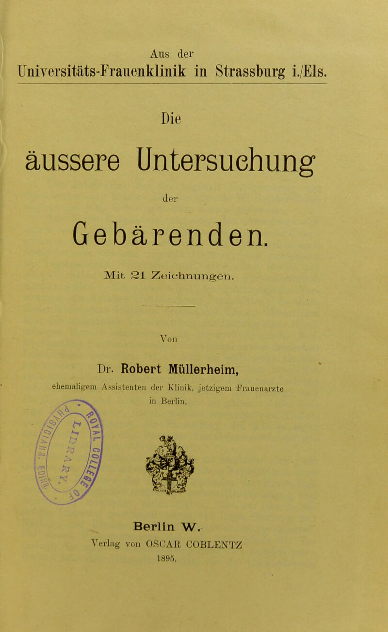 Aus der Unirersitäts-Franenklinik in Strassburg i./Els. Die äussere Untersuchung der Gebärenden. Mit 21 Zeichnungen. Von Dr. Robert Müllerheim, ehemaligem Assistenten der Klinik, jetzigem Frauenärzte Berlin W. Verlag von OSCAR COBLENTZ 1895.